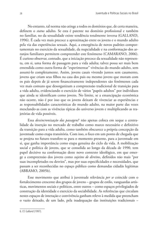 28                                                   Juventude e Políticas Sociais no Brasil



      No entanto, tal norma não atinge a todos os domínios que, de certa maneira,
definem o status adulto. Se esta é patente no domínio profissional e também
no familiar, no da sexualidade existe tendência totalmente inversa (GALLAND,
1996). É cada vez mais precoce a aproximação entre os jovens e o mundo adulto
pela via das experiências sexuais. Aqui, a emergência de novos padrões compor-
tamentais no exercício da sexualidade, da nupcialidade e na conformação dos ar-
ranjos familiares permitem compreender este fenômeno (CAMARANO, 2006).
É curioso observar, contudo, que a iniciação precoce da sexualidade não represen-
ta, em si, uma forma de passagem para a vida adulta; talvez possa ser mais bem
entendida como outra forma de “experimentar” vivências do mundo adulto, sem
assumi-lo completamente. Assim, jovens casais vivendo juntos sem casamento,
jovens que criam seus filhos na casa dos pais ou mesmo jovens que moram com
os pais depois de já serem financeiramente independentes são fenômenos cada
vez mais comuns que desorganizam a compreensão tradicional de transição para
a vida adulta, evidenciando o exercício de vários “papéis adultos” por indivíduos
que ainda se identificam como jovens. No limite, se a emancipação econômica
não ocorre, não é por isso que os jovens deixam de vivenciar as experiências e
as responsabilidades características do mundo adulto, na maior parte das vezes
mesclando-as com as vivências típicas do universo jovem e multiplicando as tra-
jetórias de vida possíveis.
      Essa dessincronização das passagens6 não apenas coloca em xeque a centra-
lidade da inserção no mercado de trabalho como marco necessário e definitivo
da transição para a vida adulta, como também obscurece a própria concepção da
juventude como etapa transitória. Com isso, o foco em um ponto de chegada que
se projeta no futuro transfere-se para o momento presente, para a juventude em
si, que ganha importância como etapa genuína do ciclo da vida. A mobilização
social e política de jovens, que se consolida ao longo da década de 1990, tem
papel decisivo na conformação deste novo contexto ideológico, em que emer-
ge a compreensão dos jovens como sujeitos de direitos, definidos não mais “por
suas incompletudes ou desvios”, mas por suas especificidades e necessidades, que
passam a ser reconhecidas no espaço público como demandas cidadãs legítimas
(ABRAMO, 2005b).
       Esse movimento que atribui à juventude relevância per se coincide com o
fortalecimento crescente dos grupos de jovens – grupos de estilo, vanguardas artís-
ticas, movimentos sociais e políticos, entre outros – como espaços privilegiados de
construção da identidade e exercício da sociabilidade. As referências que circulam
nestes espaços de interação e convivência ganham relevo à medida que preencham
o vazio deixado, de um lado, pela inadequação das instituições tradicionais –

6. Cf. Galland (1997).
 