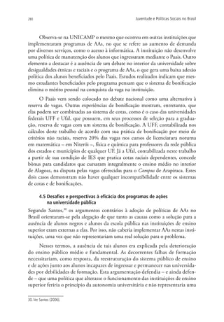 280                                                  Juventude e Políticas Sociais no Brasil



      Observa-se na UNICAMP o mesmo que ocorreu em outras instituições que
implementaram programas de AAs, no que se refere ao aumento de demanda
por diversos serviços, como o acesso à informática. A instituição não desenvolve
uma política de manutenção dos alunos que ingressaram mediante o Paais. Outro
elemento a destacar é a ausência de um debate no interior da universidade sobre
desigualdades étnicas e raciais e o programa de AAs, o que gera uma baixa adesão
política dos alunos beneficiados pelo Paais. Estudos realizados indicam que mes-
mo estudantes beneficiados pelo programa pensam que o sistema de bonificação
elimina o mérito pessoal na conquista da vaga na instituição.
      O Paais vem sendo colocado no debate nacional como uma alternativa à
reserva de vagas. Outras experiências de bonificação mostram, entretanto, que
elas podem ser combinadas ao sistema de cotas, como é o caso das universidades
federais UFF e Ufal, que possuem, em seus processos de seleção para a gradua-
ção, reserva de vagas com um sistema de bonificação. A UFF, contabilizada nos
cálculos deste trabalho de acordo com sua prática de bonificação por meio de
critérios não raciais, reserva 20% das vagas nos cursos de licenciatura noturna
em matemática – em Niterói –, física e química para professores da rede pública
dos estados e municípios de qualquer UF. Já a Ufal, contabilizada neste trabalho
a partir de sua condição de IES que pratica cotas raciais dependentes, concede
bônus para candidatos que cursaram integralmente o ensino médio no interior
de Alagoas, na disputa pelas vagas oferecidas para o Campus de Arapiraca. Estes
dois casos demonstram não haver qualquer incompatibilidade entre os sistemas
de cotas e de bonificações.

       4.5 Desafios e perspectivas à eficácia dos programas de ações
           na universidade pública
Segundo Santos,30 os argumentos contrários à adoção de políticas de AAs no
Brasil orientaram-se pela alegação de que tanto as causas como a solução para a
ausência de alunos negros e alunos da escola pública nas instituições de ensino
superior eram externas a elas. Por isso, não caberia implementar AAs nestas insti-
tuições, uma vez que não representariam uma real solução para o problema.
      Nesses termos, a ausência de tais alunos era explicada pela deterioração
do ensino público médio e fundamental. As decorrentes falhas de formação
necessitariam, como resposta, da reestruturação do sistema público de ensino
e de ações junto aos alunos incapazes de ingressar e permanecer nas universida-
des por debilidades de formação. Esta argumentação defendia – e ainda defen-
de – que uma política que alterasse o funcionamento das instituições de ensino
superior feriria o princípio da autonomia universitária e não representaria uma

30. Ver Santos (2006).
 
