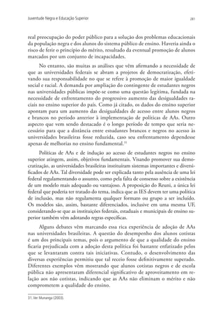 Juventude Negra e Educação Superior                                              281




real preocupação do poder público para a solução dos problemas educacionais
da população negra e dos alunos do sistema público de ensino. Haveria ainda o
risco de ferir o princípio do mérito, resultado da eventual promoção de alunos
marcados por um conjunto de incapacidades.
      No entanto, são muitas as análises que vêm afirmando a necessidade de
que as universidades federais se abram a projetos de democratização, efeti-
vando sua responsabilidade no que se refere à promoção de maior igualdade
social e racial. A demanda por ampliação do contingente de estudantes negros
nas universidades públicas impõe-se como uma questão legítima, fundada na
necessidade de enfrentamento do progressivo aumento das desigualdades ra-
ciais no ensino superior do país. Como já citado, os dados do ensino superior
apontam para um aumento das desigualdades de acesso entre alunos negros
e brancos no período anterior à implementação de políticas de AAs. Outro
aspecto que vem sendo destacado é o longo período de tempo que seria ne-
cessário para que a distância entre estudantes brancos e negros no acesso às
universidades brasileiras fosse reduzida, caso seu enfrentamento dependesse
apenas de melhorias no ensino fundamental.31
      Políticas de AAs e de indução ao acesso de estudantes negros no ensino
superior atingem, assim, objetivos fundamentais. Visando promover sua demo-
cratização, as universidades brasileiras instituíram sistemas importantes e diversi-
ficados de AAs. Tal diversidade pode ser explicada tanto pela ausência de uma lei
federal regulamentando o assunto, como pela falta de consenso sobre a existência
de um modelo mais adequado ou vantajoso. A proposição do Reuni, a única lei
federal que poderia ter tratado do tema, indica que as IES devem ter uma política
de inclusão, mas não regulamenta qualquer formato ou grupo a ser incluído.
Os modelos são, assim, bastante diferenciados, inclusive em uma mesma UF,
considerando-se que as instituições federais, estaduais e municipais de ensino su-
perior também vêm adotando regras específicas.
      Alguns debates vêm marcando essa rica experiência de adoção de AAs
nas universidades brasileiras. A questão do desempenho dos alunos cotistas
é um dos principais temas, pois o argumento de que a qualidade do ensino
ficaria prejudicada com a adoção desta política foi bastante enfatizado pelos
que se levantaram contra tais iniciativas. Contudo, o desenvolvimento das
diversas experiências permitiu que tal receio fosse definitivamente superado.
Diferentes exemplos vêm mostrando que alunos cotistas negros e de escola
pública não apresentaram diferencial significativo de aproveitamento em re-
lação aos não cotistas, indicando que as AAs não eliminam o mérito e não
comprometem a qualidade do ensino.

31. Ver Munanga (2003).
 
