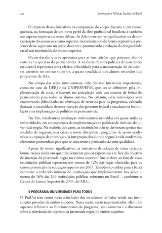 282                                                Juventude e Políticas Sociais no Brasil



      O impacto dessas iniciativas na composição do corpo discente e, em conse-
quência, na formação de um novo perfil da elite profissional brasileira é também
um aspecto importante nesse debate. As AAs tornaram-se significativas na demo-
cratização do acesso ao ensino superior, incrementando de forma expressiva a pre-
sença desse segmento no corpo discente e promovendo a redução da desigualdade
racial nas instituições de ensino superior.
      Outro desafio que se apresenta para as instituições que possuem alunos
cotistas é a questão da permanência. A ausência de uma política de assistência
estudantil representa uma efetiva dificuldade para a manutenção de estudan-
tes carentes no ensino superior, a quase totalidade dos alunos oriundos dos
programas de AAs.
     No campo das ações institucionais, cabe destacar iniciativas importantes,
como no caso da UERJ e da UNIFESP/EPM, que, ao se definirem pela im-
plementação de cotas, o fizeram em articulação com um sistema de bolsas de
permanência para todos os alunos cotistas. No entanto, estas instituições vêm
encontrando dificuldades na efetivação de recursos para os programas, cabendo
destacar a necessidade de uma inserção dos governos federal e estaduais na formu-
lação e na implantação de políticas de permanência.
     Por fim, ressaltam-se mudanças institucionais ocorridas em quase todas as
universidades, em consequência da implementação de políticas de inclusão da ju-
ventude negra. Na maioria dos casos, as instituições não se detiveram apenas nas
medidas de ingresso, mas criaram novas disciplinas, programas de apoio acadê-
mico ou espaços de promoção da integração dos alunos negros à vida acadêmica,
elementos primordiais para que se concretize a permanência com qualidade.
      Apesar de muito significativas, as iniciativas de adoção de cotas raciais e
bônus raciais ainda são quantitativamente pouco expressivas em face do objetivo
de inserção da juventude negra no ensino superior. Isto se deve ao fato de essas
instituições públicas representarem menos de 12% das vagas oferecidas para os
cursos presenciais na educação superior em 2007. Também contribui para a baixa
expressão o reduzido número de instituições que implementaram tais ações −
menos de 16% das 249 instituições públicas existentes no Brasil −, conforme o
Censo do Ensino Superior de 2007, do MEC.

      5 PROGRAMA UNIVERSIDADE PARA TODOS
O ProUni tem como meta a inclusão dos estudantes de baixa renda nas insti-
tuições privadas de ensino superior. Nesta seção, serão reapresentados, além dos
aspectos referentes ao funcionamento do programa, seus números e a discussão
sobre a relevância do ingresso da juventude negra no ensino superior.
 