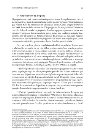 Juventude Negra e Educação Superior                                                                                283




       5.1 Funcionamento do programa
O programa nasceu de uma tentativa do governo federal de regulamentar a conces-
são de incentivos fiscais às instituições de ensino superior privadas,32 instituições estas
que ofertam 80% das matrículas em tal nível de ensino. Com a criação do ProUni,
em 2004, ficou estabelecido que as IES que gozam de isenções fiscais33 deveriam
conceder bolsas de estudos na proporção dos alunos pagantes por curso e turno, sem
exceção. O programa determina ainda que os cursos que receberem conceito insa-
tisfatório em três edições do Sistema Nacional de Avaliação da Educação Superior
(Sinaes) sejam descredenciados do programa e as bolsas, remanejadas para cursos
com conceito satisfatório, garantindo o direito dos alunos matriculados.
      Para que um aluno pleiteie uma bolsa no ProUni, o candidato deve ter uma
renda familiar per capita de até três SMs e obedecer também a um dos seguintes
critérios: i) ter cursado o ensino médio completo em escola pública; ii) ter cur-
sado o ensino médio em escola privada com bolsa integral; iii) ser portador de
necessidades especiais; e iv) atuar como professor efetivo da rede pública de edu-
cação básica, estar no efetivo exercício do magistério e candidatar-se a uma vaga
em curso de licenciatura ou de pedagogia. No caso de professores da rede pública,
a comprovação de renda familiar per capita de até três SMs não é exigida.
      O ProUni pode ser considerado um importante programa de AAs voltado
para a população negra na educação superior privada. Isto se deve ao fato de que
existe nos seus dispositivos normativos a exigência de que o número de bolsas ofe-
recidas atenda ao critério de proporcionalidade racial. De acordo com a regra, os
alunos negros devem preencher, necessariamente, um percentual de vagas equiva-
lente ao percentual de presença da população negra na UF em que se inserem as
IES. Em decorrência de tal dispositivo, o programa tem permitido uma expressiva
inserção dos estudantes negros no ensino privado brasileiro.
      O ProUni operacionaliza-se por meio de dois conjuntos de regras que
atuam sobre as instituições e os candidatos.34 O primeiro determina a adesão das
instituições ao programa. Estas devem manifestar interesse em aderir ao ProUni
em tempo hábil até o fim de setembro, formalizando sua pré-adesão. O obje-
tivo deste procedimento é avaliar previamente a estimativa da renúncia fiscal.


32. Foi instituído pela Medida Provisória (MP) no 213, de 10 de setembro de 2004, teve sua regulamentação publicada
no Diário Oficial da União do dia 18 de outubro do mesmo ano e foi institucionalizado pela Lei no 11.096, de 13 de
janeiro de 2005. Desde sua criação, a legislação que regulamenta o ProUni passou por diversas mudanças.
33. As entidades participantes do ProUni têm isenção dos seguintes tributos: i) Imposto de Renda das Pessoas Jurídicas
(IRPJ); ii) Contribuição Social sobre o Lucro Líquido (CSLL); iii) Contribuição Social para Financiamento da Seguridade
Social (Cofins); e iv) Contribuição para o Programa de Integração Social (PIS). As instituições que aderirem ao ProUni
terão prioridade na distribuição dos recursos disponíveis para o Programa de Financiamento Estudantil (Fies).
34. As regras efetivam-se por meio de portarias e/ou decretos que regulam as propostas para adesão das instituições
ao programa, a emissão do termo de adesão ao programa e o cadastramento das instituições interessadas em partici-
par do processo no Sistema ProUni (SisProUni).
 