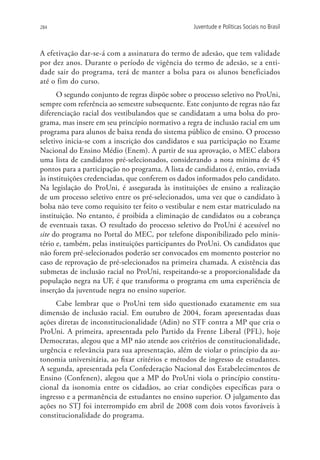 284                                               Juventude e Políticas Sociais no Brasil



A efetivação dar-se-á com a assinatura do termo de adesão, que tem validade
por dez anos. Durante o período de vigência do termo de adesão, se a enti-
dade sair do programa, terá de manter a bolsa para os alunos beneficiados
até o fim do curso.
      O segundo conjunto de regras dispõe sobre o processo seletivo no ProUni,
sempre com referência ao semestre subsequente. Este conjunto de regras não faz
diferenciação racial dos vestibulandos que se candidatam a uma bolsa do pro-
grama, mas insere em seu princípio normativo a regra de inclusão racial em um
programa para alunos de baixa renda do sistema público de ensino. O processo
seletivo inicia-se com a inscrição dos candidatos e sua participação no Exame
Nacional do Ensino Médio (Enem). A partir de sua aprovação, o MEC elabora
uma lista de candidatos pré-selecionados, considerando a nota mínima de 45
pontos para a participação no programa. A lista de candidatos é, então, enviada
às instituições credenciadas, que conferem os dados informados pelo candidato.
Na legislação do ProUni, é assegurada às instituições de ensino a realização
de um processo seletivo entre os pré-selecionados, uma vez que o candidato à
bolsa não teve como requisito ter feito o vestibular e nem estar matriculado na
instituição. No entanto, é proibida a eliminação de candidatos ou a cobrança
de eventuais taxas. O resultado do processo seletivo do ProUni é acessível no
site do programa no Portal do MEC, por telefone disponibilizado pelo minis-
tério e, também, pelas instituições participantes do ProUni. Os candidatos que
não forem pré-selecionados poderão ser convocados em momento posterior no
caso de reprovação de pré-selecionados na primeira chamada. A existência das
submetas de inclusão racial no ProUni, respeitando-se a proporcionalidade da
população negra na UF, é que transforma o programa em uma experiência de
inserção da juventude negra no ensino superior.
     Cabe lembrar que o ProUni tem sido questionado exatamente em sua
dimensão de inclusão racial. Em outubro de 2004, foram apresentadas duas
ações diretas de inconstitucionalidade (Adin) no STF contra a MP que cria o
ProUni. A primeira, apresentada pelo Partido da Frente Liberal (PFL), hoje
Democratas, alegou que a MP não atende aos critérios de constitucionalidade,
urgência e relevância para sua apresentação, além de violar o princípio da au-
tonomia universitária, ao fixar critérios e métodos de ingresso de estudantes.
A segunda, apresentada pela Confederação Nacional dos Estabelecimentos de
Ensino (Confenen), alegou que a MP do ProUni viola o princípio constitu-
cional da isonomia entre os cidadãos, ao criar condições específicas para o
ingresso e a permanência de estudantes no ensino superior. O julgamento das
ações no STJ foi interrompido em abril de 2008 com dois votos favoráveis à
constitucionalidade do programa.
 