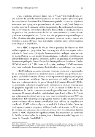 Juventude Negra e Educação Superior                                                                      287




      O que se constata com esses dados é que o ProUni36 tem realizado uma efe-
tiva inclusão das camadas menos favorecidas no ensino superior privado do país.
Ao conceder mais de meio milhão de bolsas nesse período, certamente, objetiva-se
alunos que, sem o programa, provavelmente não teriam condições de frequentar
o ensino superior. É frequente a crítica de que muitas das instituições beneficiadas
não são reconhecidas como ofertando ensino de qualidade. Contudo, instituições
de qualidade vêm, por intermédio do ProUni, democratizando o acesso e a com-
posição de seu corpo discente. Por sua vez, este programa tem garantido que as
bolsas ofertadas não sejam garantidas apenas em cursos de menores custos, mas
em todos os cursos ofertados pelas instituições, incluindo cursos como medicina,
odontologia e as engenharias.
      Para o MEC, o impacto do ProUni sobre a qualidade da educação de nível
médio e superior será progressivo. Com este programa, efetivou-se a quase univer-
salização do Enem, com a divulgação das notas médias, escola por escola, do ensi-
no médio. Permite-se, com a maior transparência dos resultados, a mobilização da
comunidade escolar em prol de uma escola pública de qualidade. O mesmo papel
deve ser cumprido pelo Exame Nacional de Desempenho dos Estudantes (Enade).
O ProUni possui hoje 9.114 cursos credenciados, sendo que 237 deles estão em
observação em função dos resultados dos indicadores apontados por este exame.
      O ProUni afirma-se, assim, como um programa promissor, se acompanha-
do de efetivos mecanismos de monitoramento e controle que permitam asse-
gurar a qualidade de ensino ofertada e o cumprimento da regulação no que se
refere à seleção dos candidatos. Notícias veiculadas pela mídia no mês de abril
deste ano traziam denúncias de que o Tribunal de Contas da União (TCU) ha-
via encontrado indícios de irregularidades com relação a bolsistas contemplados
no programa. Segundo estas notícias, o TCU, ao cruzar os dados da lista de
beneficiários do ProUni com o cadastro do Registro Nacional dos Veículos Au-
tomotores (Renavam), descobriu a existência de mais de mil bolsistas do ProUni
que seriam proprietários de carros de luxo, estes beneficiários somam 0,6% dos
beneficiários de bolsas integrais do programa. Fazendo ainda o cruzamento com
outros cadastros oficiais, foram identificados mais indícios de irregularidades
envolvendo 30.627 bolsistas, algo em torno de 8% dos beneficiados. Como ini-
ciativa para preservar o programa, inibindo fraudes, foi firmado, em 12 de maio
do corrente ano, um acordo de cooperação técnica entre o Ministério da Fazenda
(MF) e o MEC, objetivando o aperfeiçoamento dos mecanismos de supervisão
do ProUni, o intercâmbio de informações e o fortalecimento do Programa Na-
cional de Educação Fiscal (PNEF).

36. A Caixa Econômica Federal (CEF) oferece programa de estágio remunerado em suas unidades aos estudantes
atendidos pelo ProUni. Com jornada de quatro e cinco horas de trabalho e remuneração de R$ 465,00 e R$ 581,00
mais R$ 66,00 de auxílio-transporte e com as garantias da Lei do Estágio.
 