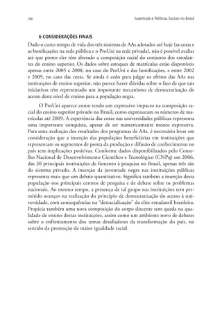 288                                                  Juventude e Políticas Sociais no Brasil



      6 CONSIDERAÇÕES FINAIS
Dado o curto tempo de vida dos três sistemas de AAs adotados até hoje (as cotas e
as bonificações na rede pública e o ProUni na rede privada), não é possível avaliar
até que ponto eles têm alterado a composição racial do conjunto dos estudan-
tes do ensino superior. Os dados sobre estoques de matrículas estão disponíveis
apenas entre 2005 e 2008, no caso do ProUni e das bonificações, e entre 2002
e 2009, no caso das cotas. Se ainda é cedo para julgar os efeitos das AAs nas
instituições de ensino superior, não parece haver dúvidas sobre o fato de que tais
iniciativas têm representado um importante mecanismo de democratização do
acesso deste nível de ensino para a população negra.
      O ProUni aparece como tendo um expressivo impacto na composição ra-
cial do ensino superior privado no Brasil, como expressaram os números de ma-
trículas até 2009. A experiência das cotas nas universidades públicas representa
uma importante conquista, apesar de ser numericamente menos expressiva.
Para uma avaliação dos resultados dos programas de AAs, é necessário levar em
consideração que a inserção das populações beneficiárias em instituições que
representam os segmentos de ponta da produção e difusão de conhecimento no
país tem implicações positivas. Conforme dados disponibilizados pelo Conse-
lho Nacional de Desenvolvimento Científico e Tecnológico (CNPq) em 2006,
das 30 principais instituições de fomento à pesquisa no Brasil, apenas três são
do sistema privado. A inserção da juventude negra nas instituições públicas
representa mais que um debate quantitativo. Significa também a inserção desta
população nos principais centros de pesquisa e de debate sobre os problemas
nacionais. Ao mesmo tempo, a presença de tal grupo nas instituições tem per-
mitido avanços na realização do princípio de democratização do acesso à uni-
versidade, com consequências na “desracialização” da elite estudantil brasileira.
Propicia também uma nova composição do corpo discente sem queda na qua-
lidade de ensino destas instituições, assim como um ambiente novo de debates
sobre o enfrentamento dos temas desafiadores da transformação do país, no
sentido da promoção de maior igualdade racial.
 