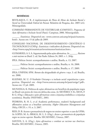 Juventude Negra e Educação Superior                                               289




      REFERÊNCIAS
BEVILAQUA, C. B. A implementação do Plano de Metas da Inclusão Racial e
Social na Universidade Federal do Paraná. Relatório de Pesquisa, dez. 2005 (s/r).
Mimeografado.
COMISSÃO PERMANENTE DE VESTIBULAR (COMVEST). Programa de
Ação Afirmativa e Inclusão Social (Paais). Campinas, 2006. Mimeografado.
______. Estatísticas. Disponível em: www.comvest.unicamp.br/paais/numeros.
html. Acesso em: 15 de julho de 2009.
CONSELHO NACIONAL DE DESENVOLVIMENTO CIENTÍFICO E
TECNOLÓGICO (CNPq). Estatísticas e indicadores do fomento. Disponível em:
http://www.cnpq.br/estatisticas/investimentos/instituicao.htm.
GUIMARÃES, A. S. A. Argumentando pelas ações afirmativas. In: ______. Racismo
e anti-racismo no Brasil. 2. ed. São Paulo: Editora 34, 2005. v. 1. 264p.
IPEA. Políticas Sociais: acompanhamento e análise, Brasíla, n. 13, 2007.
______. Políticas Sociais: acompanhamento e análise, Brasília, n. 16, 2008.
______. Políticas Sociais: acompanhamento e análise, Brasília, n. 17, 2009.
IPEA; UNIFEM; SPM. Retrato das desigualdades de gênero e raça. 3. ed. Brasília,
set. 2008.
KLEINKE, M. U. O Vestibular Unicamp e a inclusão social: experiências e pers-
pectivas. Disponível em: http://www.comvest.unicamp.br/paais/artigo7.pdf.
Acesso em: 15 jul. 2009.
MUNANGA, K. Políticas de ações afirmativas em benefício da população negra
no Brasil: um ponto de vista em defesa das cotas. In: SILVÉRIO, V. R.; SILVA, P.
B. G. (Org.). Educação e ações afirmativas: entre a injustiça simbólica e a injustiça
econômica. Brasília: INEP/MEC, 2003.
PEDROSA, R. H. L. et al. Academic performance, student’s background and
affirmative action at a brazilian university. Higher Education Management and
Policy, OECD, v. 19, n. 3, 2007.
REIS, D. B. Acesso e permanência de negros no ensino superior: o caso da UFBA.
In: LOPES, M. A.; BRAGA, M. L. S. (Org.). Acesso e permanência da população
negra no ensino superior. Brasília: SECAD/MEC, Unesco, 2007.
SANTOS, S. A. (Org.). Ações afirmativas e combate ao racismo nas Américas.
Brasília: SECAD/MEC, Unesco, 2005.
 