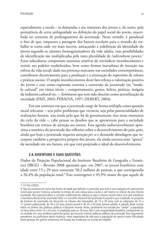 Introdução                                                                                                       29




especialmente a escola – às demandas e aos interesses dos jovens e, de outro, pela
persistência de certa ambiguidade na definição do papel social do jovem, exacer-
bada no contexto de prolongamento da juventude. Neste sentido, é paradoxal
o fato de que, enquanto a passagem dos bancos escolares para o mundo do tra-
balho se torna cada vez mais incerta, ameaçando a redefinição da identidade do
jovem segundo os cânones homogeneizadores da vida adulta, suas possibilidades
de identificação são multiplicadas pela vasta pluralidade de (sub)culturas juvenis.7
Estas subculturas comportam maneiras criativas de reivindicar reconhecimento e
resistir aos padrões estabelecidos, bem como formas inovadoras de inserção nas
esferas da vida social; dada sua presença marcante nas sociedades contemporâneas,
contribuem decisivamente para a produção e a renovação do repertório de valores
e práticas sociais. O amplo reconhecimento deste fato reforça a valorização positiva
do jovem e tem como expressão extrema a conversão da juventude em “mode-
lo cultural” em vários níveis – comportamento, gostos, beleza, práticas, insígnia
da indústria cultural etc. –, fenômeno que tem sido descrito como juvenilização da
sociedade (PAIS, 2003; PERALVA, 1997; DEBERT, 2004).
      Em um contexto em que a juventude surge de forma múltipla como questão
social relevante – seja pelos problemas que vivencia, seja pelas potencialidades de
realizações futuras, seja ainda pelo que há de genuinamente rico neste momento
do ciclo da vida –, cabe pensar os desafios que se apresentam para a sociedade
brasileira em termos de atenção aos jovens. Esta agenda indiscutivelmente apro-
xima a temática da juventude das reflexões sobre o desenvolvimento do país, pois,
ainda que hoje a juventude requeira atenção per se e demande abordagem que in-
corpore também a perspectiva própria dos jovens, ela ainda encerra uma “aposta”
da sociedade em seu futuro, em que está projetado o ideal do desenvolvimento.

       2 A juventude e suas questões
Dados da Projeção Populacional do Instituto Brasileiro de Geografia e Estatís-
tica (IBGE) – Revisão 2008 apontam que, em 2007, os jovens brasileiros com
idade entre 15 e 29 anos somavam 50,2 milhões de pessoas, o que correspondia
a 26,4% da população total.8 Este contingente é 45,9% maior do que aquele de

7. Cf. Pais (2003).
8. Não há consenso em torno dos limites de idade que definem a juventude, pois esta é uma categoria em permanente
construção social e histórica, variando no tempo, de uma cultura para a outra, e até mesmo no interior de uma mesma
sociedade. Para operacionalizar o conceito analiticamente, adotou-se aqui o mesmo recorte etário com que trabalham
a Secretaria Nacional de Juventude (SNJ) e o Conselho Nacional de Juventude (Conjuve) e que é adotado na proposta
de Estatuto da Juventude, em discussão na Câmara dos Deputados: de 15 a 29 anos, com os subgrupos de 15 a
17 (jovem-adolescente), de 18 a 24 anos (jovem-jovem) e de 25 a 29 anos (jovem-adulto). A adoção deste recorte
etário no âmbito das políticas públicas é bastante recente. Antes, geralmente era tomada por “jovem” a população
na faixa etária entre 15 e 24 anos. A ampliação para os 29 anos não é uma singularidade brasileira, configurando-se,
na verdade, em uma tendência geral dos países que buscam instituir políticas públicas de juventude. Dois argumentos
prevalecem na justificativa desta mudança: maior expectativa de vida para a população em geral e maior dificuldade
desta geração em ganhar autonomia em função das mudanças no mundo do trabalho.
 