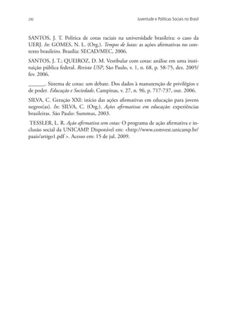 290                                                Juventude e Políticas Sociais no Brasil



SANTOS, J. T. Política de cotas raciais na universidade brasileira: o caso da
UERJ. In: GOMES, N. L. (Org.). Tempos de lutas: as ações afirmativas no con-
texto brasileiro. Brasília: SECAD/MEC, 2006.
SANTOS, J. T.; QUEIROZ, D. M. Vestibular com cotas: análise em uma insti-
tuição pública federal. Revista USP, São Paulo, v. 1, n. 68, p. 58-75, dez. 2005/
fev. 2006.
______. Sistema de cotas: um debate. Dos dados à manutenção de privilégios e
­­­
de poder. Educação e Sociedade, Campinas, v. 27, n. 96, p. 717-737, out. 2006.
SILVA, C. Geração XXI: início das ações afirmativas em educação para jovens
negros(as). In: SILVA, C. (Org.). Ações afirmativas em educação: experiências
brasileiras. São Paulo: Summus, 2003.
 TESSLER, L. R. Ação afirmativa sem cotas: O programa de ação afirmativa e in-
clusão social da UNICAMP. Disponível em: http://www.comvest.unicamp.br/
paais/artigo1.pdf . Acesso em: 15 de jul. 2009.
 