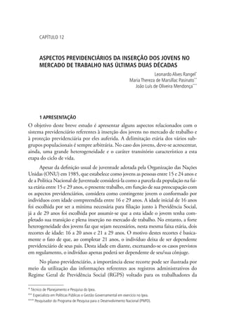 Capítulo 12



       ASPECTOS PREVIDENCIÁRIOS DA INSERÇÃO DOS JOVENS NO
       MERCADO DE TRABALHO NAS ÚLTIMAS DUAS DÉCADAS
                                                                                Leonardo Alves Rangel*
                                                                   Maria Thereza de Marsillac Pasinato**
                                                                     João Luís de Oliveira Mendonça***




       1 APRESENTAÇÃO
O objetivo deste breve estudo é apresentar alguns aspectos relacionados com o
sistema previdenciário referentes à inserção dos jovens no mercado de trabalho e
à proteção previdenciária por eles auferida. A delimitação etária dos vários sub-
grupos populacionais é sempre arbitrária. No caso dos jovens, deve-se acrescentar,
ainda, uma grande heterogeneidade e o caráter transitório característico a esta
etapa do ciclo de vida.
      Apesar da definição usual de juventude adotada pela Organização das Nações
Unidas (ONU) em 1985, que estabelece como jovens as pessoas entre 15 e 24 anos e
de a Política Nacional de Juventude considerá-la como a parcela da população na fai-
xa etária entre 15 e 29 anos, o presente trabalho, em função de sua preocupação com
os aspectos previdenciários, considera como contingente jovem o conformado por
indivíduos com idade compreendida entre 16 e 29 anos. A idade inicial de 16 anos
foi escolhida por ser a mínima necessária para filiação junto à Previdência Social,
já a de 29 anos foi escolhida por assumir-se que a esta idade o jovem tenha com-
pletado sua transição e plena inserção no mercado de trabalho. No entanto, a forte
heterogeneidade dos jovens faz que sejam necessários, nesta mesma faixa etária, dois
recortes de idade: 16 a 20 anos e 21 a 29 anos. O motivo destes recortes é basica-
mente o fato de que, ao completar 21 anos, o indivíduo deixa de ser dependente
previdenciário de seus pais. Desta idade em diante, excetuando-se os casos previstos
em regulamento, o indivíduo apenas poderá ser dependente de seu/sua cônjuge.
    No plano previdenciário, a importância desse recorte pode ser ilustrada por
meio da utilização das informações referentes aos registros administrativos do
Regime Geral de Previdência Social (RGPS) voltado para os trabalhadores da

* Técnico de Planejamento e Pesquisa do Ipea.
** Especialista em Políticas Públicas e Gestão Governamental em exercício no Ipea.
*** Pesquisador do Programa de Pesquisa para o Desenvolvimento Nacional (PNPD).
 