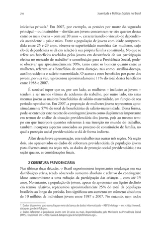 294                                                                     Juventude e Políticas Sociais no Brasil



iniciativa privada.1 Em 2007, por exemplo, as pensões por morte do segurado
principal – ou instituidor – devidas aos jovens concentram-se três quartos destas
entre os mais jovens – com até 20 anos –, caracterizando o vínculo de dependên-
cia ascendente – pais e mães. Entre a população de jovens com idade compreen-
dida entre 25 e 29 anos, observa-se superioridade numérica das mulheres, cujo
elo de dependência se dá em relação à sua própria família constituída. No que se
refere aos benefícios recebidos pelos jovens em decorrência de sua participação
efetiva no mercado de trabalho2 e contribuição para a Previdência Social, pode-
se observar que aproximadamente 90%, tanto entre os homens quanto entre as
mulheres, referem-se a benefícios de curta duração, tais como: auxílios-doença,
auxílios-acidente e salário-maternidade. O acesso a estes benefícios por parte dos
jovens, por sua vez, representou aproximadamente 11% do total destes benefícios
entre 1988 e 2007.
     É razoável supor que se, por um lado, as mulheres – inclusive as jovens –
tendem a ser menos vítimas de acidentes do trabalho, por outro lado, são estas
mesmas jovens as maiores beneficiárias de salário-maternidade, em função de seu
período reprodutivo. Em 2007, a proporção de mulheres jovens representou apro-
ximadamente 57% do total de beneficiárias de salário-maternidade. Dessa forma,
pode-se entender este recorte do contingente jovem como duplamente importante
em termos de análise da situação previdenciária dos jovens, pois ao mesmo tem-
po em que incorpora questões referentes à sua inserção no mundo do trabalho,
também incorpora aspectos associados ao processo de constituição de família, no
qual a proteção social previdenciária se dá de forma indireta.
      Além desta breve apresentação, este trabalho traz outras três seções. Na seção
dois, são apresentados os dados de cobertura previdenciária da população jovem
para diversos anos; na seção três, os dados de proteção social previdenciária; e na
seção quatro, as considerações finais.

       2 COBERTURA PREVIDENCIÁRIA
Nas últimas duas décadas, o Brasil experimentou importantes mudanças em sua
distribuição etária, tendo observado aumento absoluto e relativo do contingente
idoso concomitante a uma redução da participação das crianças – com até 15
anos. No entanto, a população de jovens, apesar de apresentar um ligeiro declínio
em termos relativos, representou aproximadamente 25% do total da população
brasileira ao longo do período. Isto significou um aumento em números absolutos
de 10 milhões de indivíduos jovens entre 1987 e 2007. No entanto, nem todos

1. Dados disponíveis para consulta por meio do banco de dados informatizado – AEPS Infologo – em: http://www3.
dataprev.gov.br/infologo.
2. Dados referentes à população jovem com 20 anos ou mais, disponibilizados pelo Ministério da Previdência Social
(MPS). Disponível em: http://www3.dataprev.gov.br/scripts9/netuno.cgi.
 