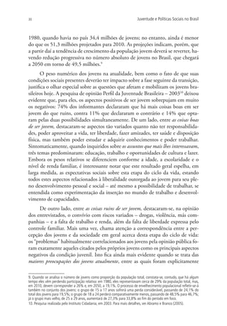 30                                                                     Juventude e Políticas Sociais no Brasil



1980, quando havia no país 34,4 milhões de jovens; no entanto, ainda é menor
do que os 51,3 milhões projetados para 2010. As projeções indicam, porém, que
a partir daí a tendência de crescimento da população jovem deverá se reverter, ha-
vendo redução progressiva no número absoluto de jovens no Brasil, que chegará
a 2050 em torno de 49,5 milhões.9
       O peso numérico dos jovens na atualidade, bem como o fato de que suas
condições sociais presentes deverão ter impacto sobre a fase seguinte da transição,
justifica o olhar especial sobre as questões que afetam e mobilizam os jovens bra-
sileiros hoje. A pesquisa de opinião Perfil da Juventude Brasileira – 200310 deixou
evidente que, para eles, os aspectos positivos de ser jovem sobrepujam em muito
os negativos: 74% dos informantes declararam que há mais coisas boas em ser
jovem do que ruins, contra 11% que declararam o contrário e 14% que opta-
ram pelas duas possibilidades simultaneamente. De um lado, entre as coisas boas
de ser jovem, destacaram-se aspectos tão variados quanto não ter responsabilida-
des, poder aproveitar a vida, ter liberdade, fazer amizades, ter saúde e disposição
física, mas também poder estudar e adquirir conhecimentos e poder trabalhar.
Sintomaticamente, quando inquiridos sobre os assuntos que mais lhes interessavam,
três temas predominaram: educação, trabalho e oportunidades de cultura e lazer.
Embora os pesos relativos se diferenciem conforme a idade, a escolaridade e o
nível de renda familiar, é interessante notar que este resultado geral espelha, em
larga medida, as expectativas sociais sobre esta etapa do ciclo da vida, estando
todos estes aspectos relacionados à liberalidade outorgada ao jovem para seu ple-
no desenvolvimento pessoal e social – até mesmo a possibilidade de trabalhar, se
entendida como experimentação da inserção no mundo de trabalho e desenvol-
vimento de capacidades.
      De outro lado, entre as coisas ruins de ser jovem, destacaram-se, na opinião
dos entrevistados, o convívio com riscos variados – drogas, violência, más com-
panhias – e a falta de trabalho e renda, além da falta de liberdade expressa pelo
controle familiar. Mais uma vez, chama atenção a correspondência entre a per-
cepção dos jovens e da sociedade em geral acerca desta etapa do ciclo de vida:
os “problemas” habitualmente correlacionados aos jovens pela opinião pública fo-
ram exatamente aqueles citados pelos próprios jovens como os principais aspectos
negativos da condição juvenil. Isto fica ainda mais evidente quando se trata das
maiores preocupações dos jovens atualmente, entre as quais foram explicitamente

9. Quando se analisa o número de jovens como proporção da população total, constata-se, contudo, que há algum
tempo eles vêm perdendo participação relativa: em 1980, eles representavam cerca de 29% da população total, mas,
em 2010, devem corresponder a 26% e, em 2050, a 19,1%. O processo de envelhecimento populacional refletir-se-á
também no conjunto dos jovens: o grupo de 15 a 17 anos sofrerá uma perda considerável, passando de 24,1% do
total dos jovens para 19,5%; o grupo de 18 a 24 perderá comparativamente menos, passando de 48,5% para 46,7%;
já o grupo mais velho, de 25 a 29 anos, aumentará de 27,3% para 33,8% ao fim do período em foco.
10. Pesquisa realizada pelo Instituto Cidadania, em 2003. Para mais detalhes, ver Abramo e Branco (2005).
 