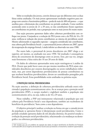 300                                                                     Juventude e Políticas Sociais no Brasil



      Sobre os resultados dos jovens, convém destacar que são diferentes entre as duas
faixas etárias analisadas. Os mais jovens apresentaram resultados negativos para em-
prego com carteira e funcionários públicos – perda de mais de 400 mil postos –, o que
auxiliou para a diminuição dos contribuintes no período analisado. Como também
acontecido entre os jovens de 21 a 29 anos, os não contribuintes foram superiores
aos contribuintes no período, mas a proporção entre os mais jovens foi muito maior.
      Esta seção procurou apresentar dados sobre cobertura previdenciária com en-
foque nos jovens. Cotejando-se a evolução da PEA jovem com a da PEA de 16 a 59
anos, verificou-se redução dos jovens contribuintes ao sistema de previdência social.
Mesmo adicionando os segurados especiais – categoria considerada não contribuinte,
mas coberta pela Previdência Social –, o percentual de jovens cobertos em 2007, apesar
da recuperação do emprego formal, é ainda inferior ao observado nos anos 1980.
      Por outro lado, o percentual de jovens descobertos em 2007 chega a ser
superior, até mesmo, ao analisado nos anos 1990. Tal resultado é consequência
direta do crescimento do desemprego entre os jovens. Este, por sua vez, atingiu
mais fortemente a faixa etária dos 16 aos 20 anos de idade.
      Os dados de cobertura apresentados nesta seção restringem-se à análise da
PEA. Ocorre que pode haver casos em que mesmo membros da PEA sejam con-
siderados descobertos por estarem desempregados ou serem trabalhadores infor-
mais, mas, por serem dependentes previdenciários de pessoas contribuintes ou
que recebem benefícios previdenciários, devem ser considerados protegidos pela
Previdência Social. Estas possibilidades serão analisadas na próxima seção.

       3 PROTEÇÃO SOCIAL PREVIDENCIÁRIA
Na seção anterior, a definição de cobertura previdenciária utilizada estava rela-
cionada à população economicamente ativa. Ao se avançar para a proteção social
previdenciária (PSP), o escopo mudará e englobará também a população não
economicamente ativa, ou seja, todos os de 16 a 29 anos.
     Neste trabalho, a PSP está intimamente relacionada à população que está
coberta pela Previdência Social e seus dependentes, também aos recebedores de
benefícios da previdência,3 bem como a seus dependentes.
      O objetivo principal é analisar a evolução na forma em que a camada jovem
da população se apresenta frente à (des)proteção social previdenciária. Como o
período estudado apresenta dados de três décadas distintas, foi possível estudar a
evolução da proteção social previdenciária, relacionando-a às mudanças na demo-
grafia e na cobertura previdenciária.

3. Vale ressaltar que, por um problema de captação dos dados, há alguns beneficiários do Benefício de Prestação
Continuada (BPC) da Lei Orgânica de Assistência Social (Loas) que declaram, erroneamente, receberem aposentadoria.
 