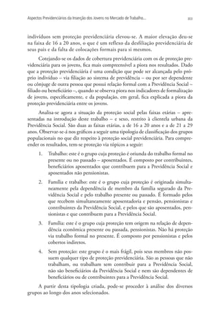 Aspectos Previdenciários da Inserção dos Jovens no Mercado de Trabalho...       303




indivíduos sem proteção previdenciária elevou-se. A maior elevação deu-se
na faixa de 16 a 20 anos, o que é um reflexo da desfiliação previdenciária de
seus pais e da falta de colocações formais para si mesmos.
      Cotejando-se os dados de cobertura previdenciária com os de proteção pre-
videnciária para os jovens, fica mais compreensível a piora nos resultados. Dado
que a proteção previdenciária é uma condição que pode ser alcançada pelo pró-
prio indivíduo – via filiação ao sistema de previdência – ou por ser dependente
ou cônjuge de outra pessoa que possui relação formal com a Previdência Social –
filiado ou beneficiário –, quando se observa piora nos indicadores de formalização
de jovens, especificamente, e da população, em geral, fica explicada a piora da
proteção previdenciária entre os jovens.
     Analisa-se agora a situação da proteção social pelas faixas etárias – apre-
sentadas na introdução deste trabalho – e sexo, restrito à clientela urbana da
Previdência Social. São duas as faixas etárias, a de 16 a 20 anos e a de 21 a 29
anos. Observar-se-á nos gráficos a seguir uma tipologia de classificação dos grupos
populacionais no que diz respeito à proteção social previdenciária. Para compre-
ender os resultados, tem-se proteção via tópicos a seguir:
      1.	 Trabalho: este é o grupo cuja proteção é oriunda do trabalho formal no
          presente ou no passado – aposentados. É composto por contribuintes,
          beneficiários aposentados que contribuem para a Previdência Social e
          aposentados não pensionistas.
      2.	 Família e trabalho: este é o grupo cuja proteção é originada simulta-
          neamente pela dependência de membro da família segurado da Pre-
          vidência Social e pelo trabalho presente ou passado. É formado pelos
          que recebem simultaneamente aposentadoria e pensão, pensionistas e
          contribuintes da Previdência Social, e pelos que são aposentados, pen-
          sionistas e que contribuem para a Previdência Social.
      3.	 Família: este é o grupo cuja proteção tem origem na relação de depen-
          dência econômica presente ou passada, pensionistas. Não há proteção
          via trabalho formal no presente. É composto por pensionistas e pelos
          cobertos indiretos.
      4.	 Sem proteção: este grupo é o mais frágil, pois seus membros não pos-
          suem qualquer tipo de proteção previdenciária. São as pessoas que não
          trabalham, ou trabalham sem contribuir para a Previdência Social,
          não são beneficiários da Previdência Social e nem são dependentes de
          beneficiários ou de contribuintes para a Previdência Social.
    A partir desta tipologia criada, pode-se proceder à análise dos diversos
grupos ao longo dos anos selecionados.
 