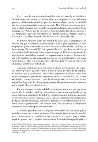 306                                                                       Juventude e Políticas Sociais no Brasil



      Para o caso de um mercado de trabalho com alta taxa de rotatividade e
alta informalidade, como é o caso brasileiro, cabe aos gestores das mais diversas
políticas públicas criar condições para que esta população perene ou excluída
do sistema previdenciário possa ser incluída. Nos últimos anos, houve algu-
mas medidas tomadas neste sentido. As principais foram a criação do Sistema
Integrado de Pagamento de Impostos e Contribuições das Microempresas e
das Empresas de Pequeno Porte (Simples) – primeiramente, o federal; e depois,
o nacional – e o Plano Simplificado de Previdência Social (PSPS).
      O Simples funciona como um redutor de custos para o empregador, na
medida em que a contribuição previdenciária devida pelo pagamento de seus
empregados passa a ter outra incidência que não a folha salarial, qual seja, o
faturamento. No caso do PSPS, há a possibilidade de contribuintes individuais
e segurados facultativos contribuírem com alíquota de 11% sobre seu salário de
contribuição, caso abdiquem do direito à aposentadoria por tempo de contribui-
ção e do benefício de aposentadoria superior ao piso previdenciário. Em troca,
terão direito a todos os demais benefícios ofertados pela Previdência Social com
alíquota de contribuição subsidiada.
     Alíquotas subsidiadas para estimular a filiação previdenciária são medi-
das sempre positivas quando se busca incluir a franja do mercado de trabalho.
O objetivo é que, na ausência de capacidade de pagamento da alíquota cheia, uma
redução desta possa permitir seu pagamento; este é o caso do PSPS. Para o caso
do Simples, busca-se diminuir o peso da tributação sobre as firmas com menor
capacidade de geração de valor agregado para que elas possam arcar com os custos
que a mão de obra formalizada trará.
      Em um contexto de informalidade praticamente estrutural por que passa
o mercado de trabalho brasileiro, tais medidas podem acabar resultando apenas
como marginais na tentativa de incluir os excluídos. Mesmo assim, a consecução
de crescimento econômico acelerado5, com subsídio para inclusão previdenciária,
pode ser considerada medida responsável pela redução da informalidade e cres-
cente inclusão previdenciária dos últimos anos. Mas ressalte-se: o crescimento
econômico é necessário para este movimento.
      A inclusão previdenciária via alíquotas subsidiadas tem um custo para a
sociedade e este será cobrado no futuro. Dessa forma, faz-se necessário aperfei-
çoar constantemente a contabilidade dos regimes de previdência para se deixar
explícito quanto custa o subsídio dado em troca de mais inclusão previdenciária.

5. Na verdade, como colocado anteriormente neste texto, e destacado em Delgado (2007), além do crescimento
econômico, o saldo do comércio exterior positivo e crescente e a manutenção da demanda agregada em altos níveis,
devido ao crescimento das transferências governamentais, via seguridade, podem ter sido responsáveis pelo recente
movimento de diminuição da informalidade e crescente filiação previdenciária, assim como a inclusão de novos setores
no Simples e o PSPS.
 