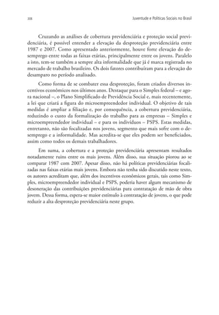 308                                                 Juventude e Políticas Sociais no Brasil



      Cruzando as análises de cobertura previdenciária e proteção social previ-
denciária, é possível entender a elevação da desproteção previdenciária entre
1987 e 2007. Como apresentado anteriormente, houve forte elevação do de-
semprego entre todas as faixas etárias, principalmente entre os jovens. Paralelo
a isto, tem-se também a sempre alta informalidade que já é marca registrada no
mercado de trabalho brasileiro. Os dois fatores contribuíram para a elevação do
desamparo no período analisado.
      Como forma de se combater essa desproteção, foram criados diversos in-
centivos econômicos nos últimos anos. Destaque para o Simples federal – e ago-
ra nacional –, o Plano Simplificado de Previdência Social e, mais recentemente,
a lei que criará a figura do microempreendedor individual. O objetivo de tais
medidas é ampliar a filiação e, por consequência, a cobertura previdenciária,
reduzindo o custo da formalização do trabalho para as empresas – Simples e
microempreendedor individual – e para os indivíduos – PSPS. Estas medidas,
entretanto, não são focalizadas nos jovens, segmento que mais sofre com o de-
semprego e a informalidade. Mas acredita-se que eles podem ser beneficiados,
assim como todos os demais trabalhadores.
      Em suma, a cobertura e a proteção previdenciária apresentam resultados
notadamente ruins entre os mais jovens. Além disso, sua situação piorou ao se
comparar 1987 com 2007. Apesar disso, não há políticas previdenciárias focali-
zadas nas faixas etárias mais jovens. Embora não tenha sido discutido neste texto,
os autores acreditam que, além dos incentivos econômicos gerais, tais como Sim-
ples, microempreendedor individual e PSPS, poderia haver algum mecanismo de
desoneração das contribuições previdenciárias para contratação de mão de obra
jovem. Dessa forma, espera-se maior estímulo à contratação de jovens, o que pode
reduzir a alta desproteção previdenciária neste grupo.
 