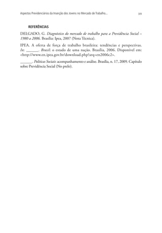 Aspectos Previdenciários da Inserção dos Jovens no Mercado de Trabalho...        309




      REFERÊNCIAS
DELGADO, G. Diagnóstico do mercado de trabalho para a Previdência Social –
1980 a 2006. Brasília: Ipea, 2007 (Nota Técnica).
IPEA. A oferta de força de trabalho brasileira: tendências e perspectivas.
In: ______. Brasil: o estado de uma nação. Brasília, 2006. Disponível em:
http://www.en.ipea.gov.br/download.php?arq=en2006c2.
______. Políticas Sociais: acompanhamento e análise. Brasília, n. 17, 2009. Capítulo
sobre Previdência Social (No prelo).
 