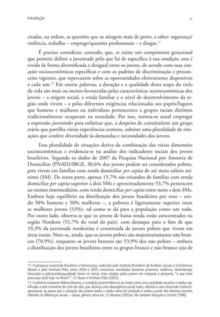 Introdução                                                                                                         31




citadas, na ordem, as questões que os atingem mais de perto, a saber: segurança/
violência, trabalho – emprego/questões profissionais – e drogas.11
      É preciso considerar, contudo, que, se existe um componente geracional
que permite definir a juventude pelo que há de específico à sua condição, esta é
vivida de forma diversificada e desigual entre os jovens, de acordo com suas situ-
ações socioeconômicas específicas e com os padrões de discriminação e precon-
ceito vigentes, que repercutem sobre as oportunidades efetivamente disponíveis
a cada um.12 Em outras palavras, a duração e a qualidade desta etapa do ciclo
da vida são mais ou menos favorecidas pelas características socioeconômicas dos
jovens – a origem social, a renda familiar e o nível de desenvolvimento da re-
gião onde vivem – e pelas diferentes exigências relacionadas aos papéis/lugares
que homens e mulheres ou indivíduos pertencentes a grupos raciais distintos
tradicionalmente ocuparam na sociedade. Por isso, tornou-se usual empregar
a expressão juventudes para enfatizar que, a despeito de constituírem um grupo
etário que partilha várias experiências comuns, subsiste uma pluralidade de situ-
ações que confere diversidade às demandas e necessidades dos jovens.
      Essa pluralidade de situações deriva da combinação das várias dimensões
socioeconômicas e evidencia-se na análise dos indicadores sociais dos jovens
brasileiros. Segundo os dados de 2007 da Pesquisa Nacional por Amostra de
Domicílios (PNAD)/IBGE, 30,6% dos jovens podem ser considerados pobres,
pois vivem em famílias com renda domiciliar per capita de até meio salário mí-
nimo (SM). De outra parte, apenas 15,7% são oriundos de famílias com renda
domiciliar per capita superior a dois SMs e aproximadamente 53,7% pertencem
ao extrato intermediário, com renda domiciliar per capita entre meio e dois SMs.
Embora haja equilíbrio na distribuição dos jovens brasileiros por sexo – sen-
do 50% homens e 50% mulheres –, a pobreza é ligeiramente superior entre
as mulheres jovens (53%), tal como se dá para a população como um todo.
Por outro lado, observa-se que os jovens de baixa renda estão concentrados na
região Nordeste (51,7% do total do país), com destaque para o fato de que
19,3% da juventude nordestina é constituída de jovens pobres que vivem em
áreas rurais. Note-se, ainda, que os jovens pobres são majoritariamente não bran-
cos (70,9%), enquanto os jovens brancos são 53,9% dos não pobres – embora
a distribuição dos jovens brasileiros entre os grupos branco e não branco seja de


11. A pesquisa Juventude Brasileira e Democracia, realizada pelo Instituto Brasileiro de Análises Sociais e Econômicas
(Ibase) e pelo Instituto Pólis, entre 2004 e 2005, encontrou resultados bastante próximos: violência, desemprego,
educação e pobreza/desigualdade foram os temas mais citados pelos jovens em resposta à pergunta “o que mais
preocupa você hoje no Brasil?”. Cf. Ibase e Instituto Pólis (2005).
12. Conforme esclarece Helena Abramo, a condição juvenil refere-se ao modo como uma sociedade constitui e atribui sig-
nificado a este momento do ciclo de vida, que alcança uma abrangência social maior, referida a uma dimensão histórico-
geracional, ao passo que a situação dos jovens revela o modo como tal condição é vivida a partir dos diversos recortes
referidos às diferenças sociais – classe, gênero, etnia etc. Cf. Abramo (2005a). Ver também Margulis e Urresti (1996).
 