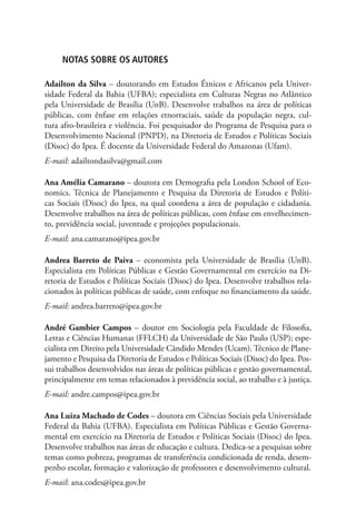 Notas sobre os autores

Adailton da Silva – doutorando em Estudos Étnicos e Africanos pela Univer-
sidade Federal da Bahia (UFBA); especialista em Culturas Negras no Atlântico
pela Universidade de Brasília (UnB). Desenvolve trabalhos na área de políticas
públicas, com ênfase em relações etnorraciais, saúde da população negra, cul-
tura afro-brasileira e violência. Foi pesquisador do Programa de Pesquisa para o
Desenvolvimento Nacional (PNPD), na Diretoria de Estudos e Políticas Sociais
(Disoc) do Ipea. É docente da Universidade Federal do Amazonas (Ufam).
E-mail: adailtondasilva@gmail.com

Ana Amélia Camarano – doutora em Demografia pela London School of Eco-
nomics. Técnica de Planejamento e Pesquisa da Diretoria de Estudos e Políti-
cas Sociais (Disoc) do Ipea, na qual coordena a área de população e cidadania.
Desenvolve trabalhos na área de políticas públicas, com ênfase em envelhecimen-
to, previdência social, juventude e projeções populacionais.
E-mail: ana.camarano@ipea.gov.br

Andrea Barreto de Paiva – economista pela Universidade de Brasília (UnB).
Especialista em Políticas Públicas e Gestão Governamental em exercício na Di-
retoria de Estudos e Políticas Sociais (Disoc) do Ipea. Desenvolve trabalhos rela-
cionados às políticas públicas de saúde, com enfoque no financiamento da saúde.
E-mail: andrea.barreto@ipea.gov.br

André Gambier Campos – doutor em Sociologia pela Faculdade de Filosofia,
Letras e Ciências Humanas (FFLCH) da Universidade de São Paulo (USP); espe-
cialista em Direito pela Universidade Cândido Mendes (Ucam). Técnico de Plane-
jamento e Pesquisa da Diretoria de Estudos e Políticas Sociais (Disoc) do Ipea. Pos-
sui trabalhos desenvolvidos nas áreas de políticas públicas e gestão governamental,
principalmente em temas relacionados à previdência social, ao trabalho e à justiça.
E-mail: andre.campos@ipea.gov.br

Ana Luiza Machado de Codes – doutora em Ciências Sociais pela Universidade
Federal da Bahia (UFBA). Especialista em Políticas Públicas e Gestão Governa-
mental em exercício na Diretoria de Estudos e Políticas Sociais (Disoc) do Ipea.
Desenvolve trabalhos nas áreas de educação e cultura. Dedica-se a pesquisas sobre
temas como pobreza, programas de transferência condicionada de renda, desem-
penho escolar, formação e valorização de professores e desenvolvimento cultural.
E-mail: ana.codes@ipea.gov.br
 