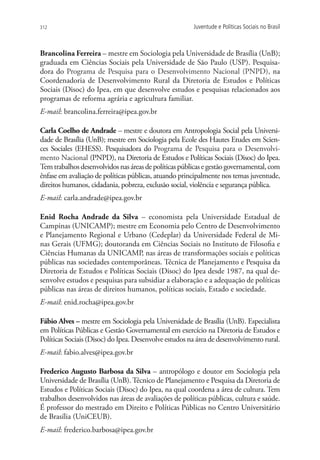 312                                                    Juventude e Políticas Sociais no Brasil



Brancolina Ferreira – mestre em Sociologia pela Universidade de Brasília (UnB);
graduada em Ciências Sociais pela Universidade de São Paulo (USP). Pesquisa-
dora do Programa de Pesquisa para o Desenvolvimento Nacional (PNPD), na
Coordenadoria de Desenvolvimento Rural da Diretoria de Estudos e Políticas
Sociais (Disoc) do Ipea, em que desenvolve estudos e pesquisas relacionados aos
programas de reforma agrária e agricultura familiar.
E-mail: brancolina.ferreira@ipea.gov.br

Carla Coelho de Andrade – mestre e doutora em Antropologia Social pela Universi-
dade de Brasília (UnB); mestre em Sociologia pela Ecole des Hautes Etudes em Scien-
ces Sociales (EHESS). Pesquisadora do Programa de Pesquisa para o Desenvolvi-
mento Nacional (PNPD), na Diretoria de Estudos e Políticas Sociais (Disoc) do Ipea.
Tem trabalhos desenvolvidos nas áreas de políticas públicas e gestão governamental, com
ênfase em avaliação de políticas públicas, atuando principalmente nos temas juventude,
direitos humanos, cidadania, pobreza, exclusão social, violência e segurança pública.
E-mail: carla.andrade@ipea.gov.br

Enid Rocha Andrade da Silva – economista pela  Universidade Estadual de
Campinas (UNICAMP); mestre em Economia pelo Centro de Desenvolvimento
e Planejamento Regional e Urbano (Cedeplar) da Universidade Federal de Mi-
nas Gerais (UFMG); doutoranda em Ciências Sociais no Instituto de Filosofia e
Ciências Humanas da UNICAMP, nas áreas de transformações sociais e políticas
públicas nas sociedades contemporâneas. Técnica de Planejamento e Pesquisa da
Diretoria de Estudos e Políticas Sociais (Disoc) do Ipea desde 1987, na qual de-
senvolve estudos e pesquisas para subsidiar a elaboração e a adequação de políticas
públicas nas áreas de direitos humanos, políticas sociais, Estado e sociedade.
E-mail: enid.rocha@ipea.gov.br

Fábio Alves – mestre em Sociologia pela Universidade de Brasília (UnB). Especialista
em Políticas Públicas e Gestão Governamental em exercício na Diretoria de Estudos e
Políticas Sociais (Disoc) do Ipea. Desenvolve estudos na área de desenvolvimento rural.
E-mail: fabio.alves@ipea.gov.br

Frederico Augusto Barbosa da Silva – antropólogo e doutor em Sociologia pela
Universidade de Brasília (UnB). Técnico de Planejamento e Pesquisa da Diretoria de
Estudos e Políticas Sociais (Disoc) do Ipea, na qual coordena a área de cultura. Tem
trabalhos desenvolvidos nas áreas de avaliações de políticas públicas, cultura e saúde.
É professor do mestrado em Direito e Políticas Públicas no Centro Universitário
de Brasília (UniCEUB).
E-mail: frederico.barbosa@ipea.gov.br
 