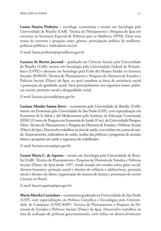 Notas sobre os Autores                                                            315




Luana Simões Pinheiro – socióloga, economista e mestre em Sociologia pela
Universidade de Brasília (UnB). Técnica de Planejamento e Pesquisa do Ipea em
exercício na Secretaria Especial de Políticas para as Mulheres (SPM). Entre seus
temas de interesse e pesquisa estão: gênero, participação política de mulheres,
políticas públicas e indicadores sociais.
E-mail: luana.pinheiro@spmulheres.gov.br

Luciana de Barros Jaccoud – graduada em Ciências Sociais pela Universidade
de Brasília (UnB); mestre em Sociologia pela Universidade Federal de Pernam-
buco (UFPE) e doutora em Sociologia pela Ecole des Hautes Etudes en Sciences
Sociales (EHESS). Técnica de Planejamento e Pesquisa da Diretoria de Estudos e
Políticas Sociais (Disoc) do Ipea, na qual coordena as áreas de assistência social
e promoção da igualdade racial. Atua principalmente nos seguintes temas: políti-
cas sociais, proteção social e desigualdade racial.
E-mail: luciana.jaccoud@ipea.gov.br

Luciana Mendes Santos Servo – economista pela Universidade de Brasília (UnB);
mestre em Economia pela Universidade de São Paulo (USP), com especialização em
Economia de la Salud y del Medicamento pelo Instituto de Educação Continuada
(IDEC)/Centro de Pesquisa em Economia da Saúde (Cres), da Universidade Pompeu
Fabra. Técnica de Planejamento e Pesquisa da Diretoria de Estudos e Políticas Sociais
(Disoc) do Ipea. Desenvolve trabalhos na área de saúde, com ênfase em contas de saú-
de, financiamento, indicadores de saúde, análise das políticas e programas de atenção
básica e pesquisas em saúde e segurança do trabalhador.
E-mail: luciana.servo@ipea.gov.br

Luseni Maria C. de Aquino – mestre em Sociologia pela Universidade de Brasí-
lia (UnB). Técnica de Planejamento e Pesquisa da Diretoria de Estudos e Políticas
Sociais (Disoc) do Ipea desde 1997, tendo atuado em estudos sobre gasto social,
direitos humanos, proteção social e direitos da infância e adolescência, proteção
social e direitos do idoso, organização do sistema de justiça e promoção do acesso
à justiça no Brasil.
E-mail: luseni.aquino@ipea.gov.br

Maria Martha Cassiolato – economista graduada na Universidade de São Paulo
(USP), com especialização em Política Científica e Tecnológica pela Universi-
dade de Campinas (UNICAMP). Técnica de Planejamento e Pesquisa da Di-
retoria de Estudos e Políticas Sociais (Disoc) do Ipea. Desenvolve trabalhos na
área de avaliação de políticas governamentais, com ênfase no desenvolvimento
 