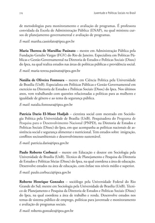 316                                                    Juventude e Políticas Sociais no Brasil



de metodologias para monitoramento e avaliação de programas. É professora
convidada da Escola de Administração Pública (ENAP), na qual ministra cur-
sos de planejamento governamental e avaliação de programas.
E-mail: martha.cassiolato@ipea.gov.br

Maria Thereza de Marsillac Pasinato – mestre em Administração Pública pela
Fundação Getulio Vargas (FGV) do Rio de Janeiro. Especialista em Políticas Pú-
blicas e Gestão Governamental na Diretoria de Estudos e Políticas Sociais (Disoc)
do Ipea, na qual realiza estudos nas áreas de políticas públicas e previdência social.
E-mail: maria-tereza.pasinato@ipea.gov.br

Natália de Oliveira Fontoura – mestre em Ciência Política pela Universidade
de Brasília (UnB). Especialista em Políticas Públicas e Gestão Governamental em
exercício na Diretoria de Estudos e Políticas Sociais (Disoc) do Ipea. Nos últimos
anos, vem trabalhando com questões relacionadas a políticas para as mulheres e
igualdade de gênero e ao tema da segurança pública.
E-mail: natalia.fontoura@ipea.gov.br

Patrícia Dario El-Moor Hadjab – cientista social com mestrado em Sociolo-
gia Política pela Universidade de Brasília (UnB). Pesquisadora do Programa de
Pesquisa para o Desenvolvimento Nacional (PNPD), na Diretoria de Estudos e
Políticas Sociais (Disoc) do Ipea, em que acompanha as políticas nacionais de as-
sistência social e segurança alimentar e nutricional. Tem estudos sobre  imigração,
conflitos socioambientais e desenvolvimento sustentável.
E-mail: patricia.dario@ipea.gov.br

Paulo Roberto Corbucci – mestre em Educação e doutor em Sociologia pela
Universidade de Brasília (UnB). Técnico de Planejamento e Pesquisa da Diretoria
de Estudos e Políticas Sócias (Disoc) do Ipea, na qual coordena a área de educação.
Desenvolve estudos na área de educação, com ênfase nos níveis médio e superior.
E-mail: paulo.corbucci@ipea.gov.br

Roberto Henrique Gonzalez – sociólogo pela Universidade Federal do Rio
Grande do Sul; mestre em Sociologia pela Universidade de Brasília (UnB). Técni-
co de Planejamento e Pesquisa da Diretoria de Estudos e Políticas Sociais (Disoc)
do Ipea, na qual coordena a área de trabalho e renda. Desenvolve estudos nos
temas de sistema público de emprego, políticas para juventude e monitoramento
e avaliação de programas sociais.
E-mail: roberto.gonzalez@ipea.gov.br
 