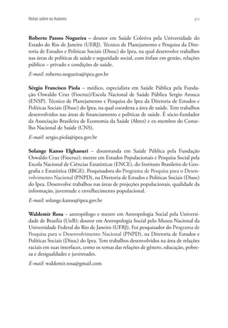 Notas sobre os Autores                                                          317




Roberto Passos Nogueira – doutor em Saúde Coletiva pela Universidade do
Estado do Rio de Janeiro (UERJ). Técnico de Planejamento e Pesquisa da Dire-
toria de Estudos e Políticas Sociais (Disoc) do Ipea, na qual desenvolve trabalhos
nas áreas de políticas de saúde e seguridade social, com ênfase em gestão, relações
público – privado e condições de saúde.
E-mail: roberto.nogueira@ipea.gov.br

Sérgio Francisco Piola – médico, especialista em Saúde Pública pela Funda-
ção Oswaldo Cruz (Fiocruz)/Escola Nacional de Saúde Pública Sergio Arouca
(ENSP). Técnico de Planejamento e Pesquisa do Ipea da Diretoria de Estudos e
Políticas Sociais (Disoc) do Ipea, na qual coordena a área de saúde. Tem trabalhos
desenvolvidos nas áreas de financiamento e políticas de saúde. É sócio-fundador
da Associação Brasileira de Economia da Saúde (Abres) e ex-membro do Conse-
lho Nacional de Saúde (CNS).
E-mail: sergio.piola@ipea.gov.br

Solange Kanso Elghaouri – doutoranda em Saúde Pública pela Fundação
Oswaldo Cruz (Fiocruz); mestre em Estudos Populacionais e Pesquisa Social pela
Escola Nacional de Ciências Estatísticas (ENCE), do Instituto Brasileiro de Geo-
grafia e Estatística (IBGE). Pesquisadora do Programa de Pesquisa para o Desen-
volvimento Nacional (PNPD), na Diretoria de Estudos e Políticas Sociais (Disoc)
do Ipea. Desenvolve trabalhos nas áreas de projeções populacionais, qualidade da
informação, juventude e envelhecimento populacional.
E-mail: solange.kanso@ipea.gov.br

Waldemir Rosa – antropólogo e mestre em Antropologia Social pela Universi-
dade de Brasília (UnB); doutor em Antropologia Social pelo Museu Nacional da
Universidade Federal do Rio de Janeiro (UFRJ). Foi pesquisador do Programa de
Pesquisa para o Desenvolvimento Nacional (PNPD), na Diretoria de Estudos e
Políticas Sociais (Disoc) do Ipea. Tem trabalhos desenvolvidos na área de relações
raciais em suas interfaces, como os temas das relações de gênero, educação, pobre-
za e desigualdades e juventudes.
E-mail: waldemir.rosa@gmail.com
 