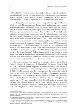 32                                                                       Juventude e Políticas Sociais no Brasil



47,1% e 52,9%, respectivamente.13 Depreende-se daí que a faixa de rendimento
mensal da família em que vive o jovem mantém estreita relação com sua origem
regional e sua cor de pele, e que ser um jovem nordestino e não branco – espe-
cialmente negro –, no Brasil, representa maior probabilidade de ser pobre.
      As desigualdades entre jovens brancos e negros (pretos e pardos) fazem-se
refletir nos mais diferentes aspectos da vida social, configurando menores opor-
tunidades sociais para a juventude negra. No campo da educação, por exemplo,
constata-se que o número de jovens negros analfabetos, na faixa etária de 15 a
29 anos, é quase duas vezes maior que o de jovens brancos. A taxa de frequên-
cia líquida (estudantes que frequentam o nível de ensino adequado à sua idade)
dos jovens negros é expressivamente menor que a dos jovens brancos, tanto no
ensino médio como no superior. Na faixa de 15 a 17 anos, que corresponde ao
período em que se espera que o jovem esteja cursando o ensino médio, os bran-
cos apresentam taxa de frequência líquida de 58,7%, contra 39,3% dos negros.
No ensino superior, a desigualdade entre jovens brancos e negros torna-se ainda
maior: na faixa etária de 18 a 24 anos, a taxa de frequência líquida para os brancos
é de 19,8%, enquanto para os negros é de 6,9%, diferença quase três vezes maior
em favor dos jovens brancos.14 Pode-se lembrar ainda o fato de que os jovens
negros estão sobrerrepresentados no segmento de jovens que não trabalham nem
estudam, além de sua inserção no mercado de trabalho estar caracterizada por
condições de maior precariedade que a dos jovens brancos.
      Os jovens negros são, também, as maiores vítimas da violência.
Dados do Sistema de Informações de Mortalidade do Sistema Único de Saú-
de (SIM/SUS) apontam que, enquanto os jovens brancos do sexo masculino
apresentam taxa média de 138,2 mortos por causas externas para cada grupo
de 100 mil habitantes, as taxas dos jovens pretos e dos pardos são, respecti-
vamente, de 206,9 e 190,6.15 Quando analisadas exclusivamente as mortes
por homicídio, a taxa encontrada para os jovens brancos do sexo masculino
foi de 63,9 por 100 mil habitantes, ao passo que para os jovens pretos esta
taxa foi de 135,3 e para os pardos, 122,8. Considerando-se apenas a faixa
etária de 18 a 24 anos, o grupo mais vitimado entre os jovens, a juventude
branca do sexo masculino apresenta taxa de mortalidade por homicídios de
74,3 para cada grupo de 100 mil habitantes, enquanto para os jovens pretos


13. Entre os não brancos, 83,7% são pardos, 14,9% pretos, 0,9% amarelos e 0,6% indígenas. Esta distribuição
foi obtida a partir da autodeclaração do entrevistado pela PNAD/IBGE sobre sua identificação étnico-racial e a dos
membros do domicílio.
14. Uma discussão sobre o tema juventude negra e educação, com ênfase no acesso e permanência no ensino superior,
é apresentada no capítulo 11 desta publicação.
15. Com o objetivo de minimizar o efeito das oscilações observadas de um ano para o outro, os cálculos das taxas de
mortalidade foram feitos empregando-se a média dos óbitos registrados pelo SIM/SUS e da população jovem identifi-
cada pela PNAD/IBGE no período 2004-2006.
 