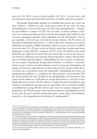 Introdução                                                                                                             33




esta taxa é de 163,1 e para os jovens pardos, de 145,5 – ou seja, para cada
jovem branco morto por homicídio morrem, em média, dois jovens negros.16
      Há grande disparidade também na realidade dos jovens que vivem em
áreas urbanas – 84,8% do total, sendo pouco mais de um terço em áreas
metropolitanas e cerca de dois terços em áreas não metropolitanas – e daque-
les que habitam o campo (15,2%). Por um lado, os jovens urbanos convi-
vem com rotinas marcadas por altas taxas de desemprego, pela violência, pela
crescente segregação espacial e pela qualidade de vida deteriorada. Cite-se,
por exemplo, o fato de que, do total de jovens urbanos, 48,7% vivem em
moradias inadequadas fisicamente.17 Como reflexo das restrições ao acesso à
habitação nas grandes cidades brasileiras, observa-se que cerca de 2 milhões
de jovens entre 15 e 29 anos vivem em favelas, sendo que a maior parte desta
população é negra (66,9%), enquanto 30,2% vivem em famílias com renda
domiciliar per capita de até meio SM. Por outro lado, os jovens das áreas ru-
rais têm de se defrontar com questões muito específicas, como o esforço físico
que a atividade agrícola requer, as dificuldades de acesso à terra, as expectati-
vas em relação à reprodução da agricultura familiar e o celibato – contraria-
mente ao que acontece no meio urbano, as jovens rurais são minoritárias em
relação aos homens, especialmente na faixa etária de 18 a 24 anos. Além disso,
é notório que a juventude rural está submetida a dificuldades de acesso aos
equipamentos públicos e a condições de vida precárias, concentrando 29%
dos jovens pobres do país. Evidência das desigualdades em detrimento dos
jovens rurais podem ser verificadas no campo educacional: o nível de escola-
ridade dos jovens rurais é 26,5% inferior à média dos jovens brasileiros, pois
subsiste o entendimento de que, para ser agricultor, não é necessário estudar;
o analfabetismo atinge 8% dos jovens que vivem no campo, enquanto esta
proporção é de 2% para os que vivem em áreas urbanas; a qualidade do ensino
rural é pior do que o urbano, padecendo, quase como regra, de instalações,
materiais e com equipamentos insuficientes e inadequados.18



16. Em um contexto marcado pela falta de oportunidades e precárias perspectivas para a juventude negra no Brasil,
os alarmantes dados da violência configuram um quadro trágico, cujo impacto não se refere apenas às perspectivas
de futuro destes jovens, mas efetivamente às suas probabilidades de manterem-se em vida. Para o movimento negro,
este processo de mortalidade tem sido chamado de “genocídio” e é hoje identificado como o mais grave problema
da população negra no Brasil.
17. Foram classificados como fisicamente inadequados os domicílios particulares permanentes que apresentaram pelo
menos uma das seguintes inadequações: i) ausência de água canalizada para o domicílio por rede geral; ii) ausência de
esgoto por rede geral ou fossa séptica; iii) ausência de banheiro de uso exclusivo do domicílio; iv) paredes não duráveis;
v) cobertura não durável; vi) ausência de coleta de lixo direta ou indireta; e vii) ausência de iluminação elétrica. Estes
critérios foram definidos a partir das diretrizes recomendadas pelo Programa das Nações Unidas para os Assentamen-
tos Humanos (UN-Habitat) e pelo Programa das Nações Unidas para o Direito à Moradia.
18. Para discussão mais detalhada sobre os jovens rurais, suas condições de vida e suas principais demandas, ver o
capítulo 10 desta publicação.
 