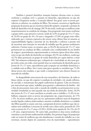 34                                                  Juventude e Políticas Sociais no Brasil



      Também é possível identificar situações bastante diversas entre os jovens
conforme a condição civil e a posição no domicílio, especialmente no que diz
respeito à frequência escolar e à inserção laboral. Em geral, entre os jovens pre-
valecem os solteiros, na condição de filhos. No entanto, encontra-se significativa
proporção de pessoas que já constituiu domicílio próprio, ocupando a posição de
chefe de domicílio e/ou de cônjuge (30,7% do total), sendo que as mulheres estão
majoritariamente na condição de cônjuges. Esta proporção varia muito conforme
o grupo etário a que pertence o jovem, sendo de 3,2% no grupo de 15 a 17 anos,
de 24,4% no grupo de 18 a 24 anos e chegando a 57,6% no grupo mais velho,
indicando que a maioria expressiva dos jovens nesta última faixa já assumiu as
responsabilidades ligadas à provisão de seu domicílio e enfrenta a pressão real
de encontrar uma inserção no mercado de trabalho que lhe garanta rendimento
suficiente. Curioso notar, no entanto, que, se 83,2% dos jovens de 15 a 17 anos
permanecem na condição de filho, contando com a solidariedade de sua família
de origem e possivelmente experimentando as vivências típicas desta faixa etária,
entre os que são chefes de domicílio ou cônjuges, 83,1% são mulheres, sendo que
42,7% delas pertencem ao grupo de renda domiciliar per capita inferior a meio
SM. Tais números evidenciam que, a despeito de a inatividade ser alta neste gru-
po etário como um todo, existe grande ônus na constituição de domicílio para as
jovens de 15 a 17 anos, especialmente pela ocupação em atividades domésticas e
o cuidado com os filhos. Isto é tanto mais grave quando se considera que 71,3%
destas jovens não estudam, o que tende a comprometer suas chances futuras no
mercado de trabalho.
      As desigualdades entre jovens do sexo masculino e do feminino, de todas as
faixas etárias, no que diz respeito à condição de atividade e de estudo refletem,
de um lado, a manutenção dos papéis tradicionais de gênero. Cabe aos homens,
por mais jovens que sejam, trabalhar para garantir a subsistência da família – daí
o fato de procurarem mais cedo o mundo do trabalho ou permanecerem na ina-
tividade (estudando ou não) quando não são chefes de domicílio. Assim, 26,5%
dos jovens de 15 a 17 anos conciliam os estudos com o trabalho e 11,4% só tra-
balham, enquanto entre as jovens tais proporções são, respectivamente, de 17%
e 5%. As jovens mulheres, por sua vez, apresentam melhores taxas de frequência
escolar líquida, embora ainda tendam a assumir o trabalho doméstico e o cuidado
dos filhos quando se casam; com isso, a proporção de jovens mulheres que não es-
tudam nem trabalham é crescente de acordo com a faixa etária, passando de 12%
entre as jovens de 15 a 17 anos a 31,9% e 32,6% entre aquelas de 18 a 24 e de 25
a 29 anos, respectivamente. De outro lado, percebem-se duas novas tendências
contrárias a esta divisão tradicional do trabalho. Em primeiro lugar, há proporção
cada vez maior de mulheres que não abandonam o mundo do trabalho ou a este
retornam, mesmo depois do casamento e/ou da maternidade – especialmente
 