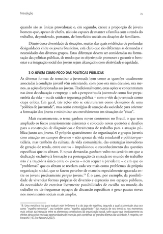 Introdução                                                                                                        35




quando são as únicas provedoras; e, em segundo, cresce a proporção de jovens
homens que, apesar de chefes, não são capazes de manter a família com a renda do
trabalho, dependendo, portanto, de benefícios sociais ou doações de familiares.
      Diante dessa diversidade de situações, muitas das quais evidências de profundas
desigualdades entre os jovens brasileiros, está claro que são diferentes as demandas e
necessidades dos diversos grupos. Estas diferenças devem ser consideradas na forma-
tação das políticas públicas, de modo que os objetivos de promover e garantir o bem-
estar e a integração social dos jovens sejam alcançados com efetividade e equidade.

       3 O jovem como foco das políticas públicas
As diversas formas de tematizar a juventude bem como as questões usualmente
associadas à condição juvenil vêm orientando, com peso ora mais decisivo, ora me-
nos, as ações direcionadas aos jovens. Tradicionalmente, estas ações se concentraram
nas áreas de educação e emprego – sob a perspectiva da juventude como fase prepa-
ratória da vida – ou de saúde e segurança pública – com o viés da juventude como
etapa crítica. Em geral, tais ações não se estruturaram como elementos de uma
“política de juventude”, mas como estratégias de atuação da sociedade para orientar
a formação dos jovens e minimizar seu envolvimento em situações de “risco”.
      Mais recentemente, o tema ganhou novos contornos no Brasil, o que tem
ampliado os focos anteriormente existentes e colocado novas questões e desafios
para a construção de diagnósticos e ferramentas de trabalho para a atuação pú-
blica junto aos jovens. O próprio aparecimento de organizações e grupos juvenis
com atuação em campos diversos – não apenas da vida estudantil e político-par-
tidária, mas também da cultura, da vida comunitária, das estratégias inovadoras
de geração de renda, entre outros – impulsionou o reconhecimento das questões
específicas que os afetam. E novas demandas ganham vulto no cenário em que a
dedicação exclusiva à formação e a postergação da entrada no mundo do trabalho
não é a trajetória única entre os jovens – nem sequer a prevalente – e em que os
“problemas” que os afetam se revelam cada vez mais como problemas da própria
organização social, que se fazem perceber de maneira especialmente agravada en-
tre os jovens precisamente porque jovens.19 É o caso, por exemplo, da possibili-
dade de vivenciar formas próprias de diversão e expressão nos espaços públicos,
da necessidade de exercitar livremente possibilidades de escolha no mundo do
trabalho ou de frequentar espaços de discussão específicos e gerar pautas novas
nos movimentos sociais mais amplos.

19. Uma metáfora rica para traduzir este fenômeno é a do jogo de espelhos, segundo a qual a juventude atua ora
como “espelho retrovisor”, ora também como “espelho agigantador” das marcas de seu tempo e, nos momentos
mais críticos da interação entre os elementos constitutivos da organização social, sofre quase que imediatamente os
efeitos desta crise em suas oportunidades de inserção, pois condensa os grandes dilemas da sociedade. A respeito, ver
Foracchi (1972) e Novaes (2007).
 