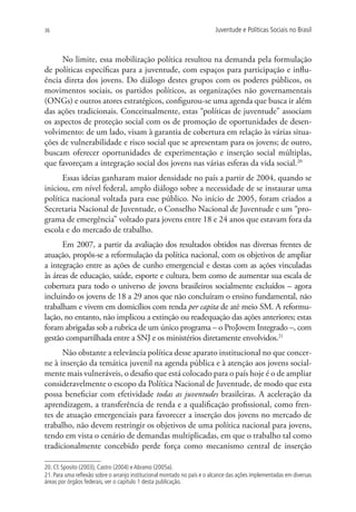 36                                                                       Juventude e Políticas Sociais no Brasil



     No limite, essa mobilização política resultou na demanda pela formulação
de políticas específicas para a juventude, com espaços para participação e influ-
ência direta dos jovens. Do diálogo destes grupos com os poderes públicos, os
movimentos sociais, os partidos políticos, as organizações não governamentais
(ONGs) e outros atores estratégicos, configurou-se uma agenda que busca ir além
das ações tradicionais. Conceitualmente, estas “políticas de juventude” associam
os aspectos de proteção social com os de promoção de oportunidades de desen-
volvimento: de um lado, visam à garantia de cobertura em relação às várias situa-
ções de vulnerabilidade e risco social que se apresentam para os jovens; de outro,
buscam oferecer oportunidades de experimentação e inserção social múltiplas,
que favoreçam a integração social dos jovens nas várias esferas da vida social.20
      Essas ideias ganharam maior densidade no país a partir de 2004, quando se
iniciou, em nível federal, amplo diálogo sobre a necessidade de se instaurar uma
política nacional voltada para esse público. No início de 2005, foram criados a
Secretaria Nacional de Juventude, o Conselho Nacional de Juventude e um “pro-
grama de emergência” voltado para jovens entre 18 e 24 anos que estavam fora da
escola e do mercado de trabalho.
      Em 2007, a partir da avaliação dos resultados obtidos nas diversas frentes de
atuação, propôs-se a reformulação da política nacional, com os objetivos de ampliar
a integração entre as ações de cunho emergencial e destas com as ações vinculadas
às áreas de educação, saúde, esporte e cultura, bem como de aumentar sua escala de
cobertura para todo o universo de jovens brasileiros socialmente excluídos – agora
incluindo os jovens de 18 a 29 anos que não concluíram o ensino fundamental, não
trabalham e vivem em domicílios com renda per capita de até meio SM. A reformu-
lação, no entanto, não implicou a extinção ou readequação das ações anteriores; estas
foram abrigadas sob a rubrica de um único programa – o ProJovem Integrado –, com
gestão compartilhada entre a SNJ e os ministérios diretamente envolvidos.21
      Não obstante a relevância política desse aparato institucional no que concer-
ne à inserção da temática juvenil na agenda pública e à atenção aos jovens social-
mente mais vulneráveis, o desafio que está colocado para o país hoje é o de ampliar
consideravelmente o escopo da Política Nacional de Juventude, de modo que esta
possa beneficiar com efetividade todas as juventudes brasileiras. A aceleração da
aprendizagem, a transferência de renda e a qualificação profissional, como fren-
tes de atuação emergenciais para favorecer a inserção dos jovens no mercado de
trabalho, não devem restringir os objetivos de uma política nacional para jovens,
tendo em vista o cenário de demandas multiplicadas, em que o trabalho tal como
tradicionalmente concebido perde força como mecanismo central de inserção

20. Cf. Sposito (2003), Castro (2004) e Abramo (2005a).
21. Para uma reflexão sobre o arranjo institucional montado no país e o alcance das ações implementadas em diversas
áreas por órgãos federais, ver o capítulo 1 desta publicação.
 