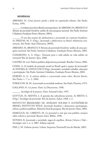 38                                                      Juventude e Políticas Sociais no Brasil



     Referências
ABRAMO, H. Cenas juvenis: punks e darks no espetáculo urbano. São Paulo:
Scritta, 1994.
______. Condição juvenil no Brasil contemporâneo. In: ABRAMO, H.; BRANCO, P            .
Retratos da juventude brasileira: análise de uma pesquisa nacional. São Paulo: Instituto
Cidadania; Fundação Perseu Abramo, 2005a.
______. O uso das noções de adolescência e juventude no contexto brasileiro.
In: FREITAS, M. V. (org.). Juventude e adolescência no Brasil: referências con-
ceituais. São Paulo: Ação Educativa, 2005b.
ABRAMO, H.; BRANCO, P. Retratos da juventude brasileira: análise de uma pes-
quisa nacional. São Paulo: Instituto Cidadania, Fundação Perseu Abramo, 2005.
CAMARANO, A. A. (org.). Transição para a vida adulta ou vida adulta em
transição? Rio de Janeiro: Ipea, 2006.
CASTRO, M. et al. Políticas públicas de/para/com juventudes. Brasília: Unesco, 2004.
COHN, A. O modelo de proteção social no Brasil: qual o espaço da juventude?
In: NOVAES, R.; VANUCCHI, P. (Org.). Juventude e sociedade: trabalho, educação
e participação. São Paulo: Instituto Cidadania, Fundação Perseu Abramo, 2004.
DEBERT, G. G. A cultura adulta e a juventude como valor. Revista Kairós,
São Paulo, v. 7, n. 2, 2004.
FORACCHI, M. M. A juventude na sociedade moderna. São Paulo: Pioneira, 1972.
GALLAND, O. Les jeunes. Paris: La Découverte, 1996.
______. Sociologie de la jeunesse. Paris: Armand Colin, 1997.
GOTTLIE, D.; REEVES, J. A questão das subculturas juvenis. In: BRITO, S.
(Org.). Sociologia da juventude. Rio de Janeiro: Zahar, 1968. v. 2.
INSTITUTO BRASILEIRO DE ANÁLISES SOCIAIS E ECONÔMICAS
(IBASE); INSTITUTO PÓLIS. Juventude brasileira e democracia: participação,
esferas e políticas públicas. Relatório final de pesquisa. Rio de Janeiro: Ibase, 2005.
MARGULIS, M.; URRESTI, M. La juventud es más que una palabra: ensayos
sobre cultura y juventud. Buenos Aires: Biblos, 1996.
NOVAES, R. Juventude e sociedade: jogos de espelhos. Revista Ciência e Vida –
Sociologia, ano 1, n. 2, 2007. Edição especial.
PAIS, J. M. Culturas juvenis. Lisboa: Imprensa Nacional/Casa da Moeda, 2003.
 