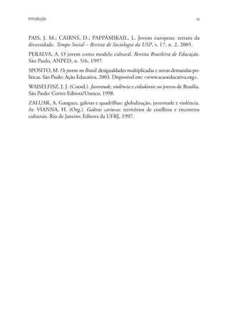 Introdução                                                                        39




PAIS, J. M.; CAIRNS, D.; PAPPÁMIKAIL, L. Jovens europeus: retrato da
diversidade. Tempo Social – Revista de Sociologia da USP, v. 17, n. 2, 2005.
PERALVA, A. O jovem como modelo cultural. Revista Brasileira de Educação.
São Paulo, ANPED, n. 5/6, 1997.
SPOSITO, M. Os jovens no Brasil: desigualdades multiplicadas e novas demandas po-
líticas. São Paulo: Ação Educativa, 2003. Disponível em: <www.acaoeducativa.org>.
WAISELFISZ, J. J. (coord.). Juventude, violência e cidadania: os jovens de Brasília.
São Paulo: Cortez Editora/Unesco, 1998.
ZALUAR, A. Gangues, galeras e quadrilhas: globalização, juventude e violência.
In: VIANNA, H. (org.). Galeras cariocas: territórios de conflitos e encontros
culturais. Rio de Janeiro: Editora da UFRJ, 1997.
 