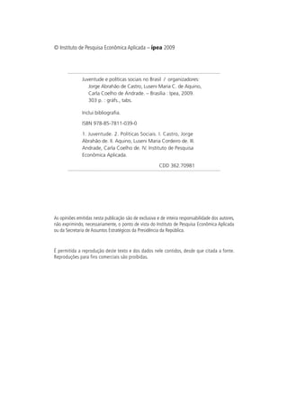 © Instituto de Pesquisa Econômica Aplicada – ipea 2009




               Juventude e políticas sociais no Brasil / organizadores:
                  Jorge Abrahão de Castro, Luseni Maria C. de Aquino,
                  Carla Coelho de Andrade. – Brasília : Ipea, 2009.
                  303 p. : gráfs., tabs.

               Inclui bibliografia.

               ISBN 978-85-7811-039-0

               1. Juventude. 2. Políticas Sociais. I. Castro, Jorge
               Abrahão de. II. Aquino, Luseni Maria Cordeiro de. III.
               Andrade, Carla Coelho de. IV. Instituto de Pesquisa
               Econômica Aplicada.

                                                        CDD 362.70981




As opiniões emitidas nesta publicação são de exclusiva e de inteira responsabilidade dos autores,
não exprimindo, necessariamente, o ponto de vista do Instituto de Pesquisa Econômica Aplicada
ou da Secretaria de Assuntos Estratégicos da Presidência da República.



É permitida a reprodução deste texto e dos dados nele contidos, desde que citada a fonte.
Reproduções para fins comerciais são proibidas.
 