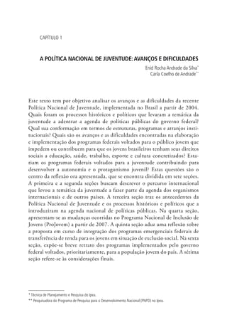 Capítulo 1



       A POLÍTICA NACIONAL DE JUVENTUDE: AVANÇOS E DIFICULDADES
                                                                           Enid Rocha Andrade da Silva*
                                                                             Carla Coelho de Andrade**




Este texto tem por objetivo analisar os avanços e as dificuldades da recente
Política Nacional de Juventude, implementada no Brasil a partir de 2004.
Quais foram os processos históricos e políticos que levaram a temática da
juventude a adentrar a agenda de políticas públicas do governo federal?
Qual sua conformação em termos de estruturas, programas e arranjos insti-
tucionais? Quais são os avanços e as dificuldades encontradas na elaboração
e implementação dos programas federais voltados para o público jovem que
impedem ou contribuem para que os jovens brasileiros tenham seus direitos
sociais a educação, saúde, trabalho, esporte e cultura concretizados? Esta-
riam os programas federais voltados para a juventude contribuindo para
desenvolver a autonomia e o protagonismo juvenil? Estas questões são o
centro da reflexão ora apresentada, que se encontra dividida em sete seções.
A primeira e a segunda seções buscam descrever o percurso internacional
que levou a temática da juventude a fazer parte da agenda dos organismos
internacionais e de outros países. A terceira seção traz os antecedentes da
Política Nacional de Juventude e os processos históricos e políticos que a
introduziram na agenda nacional de políticas públicas. Na quarta seção,
apresentam-se as mudanças ocorridas no Programa Nacional de Inclusão de
Jovens (ProJovem) a partir de 2007. A quinta seção aduz uma reflexão sobre
a proposta em curso de integração dos programas emergenciais federais de
transferência de renda para os jovens em situação de exclusão social. Na sexta
seção, expõe-se breve retrato dos programas implementados pelo governo
federal voltados, prioritariamente, para a população jovem do país. A sétima
seção refere-se às considerações finais.




* Técnica de Planeja­ ento e Pesquisa do Ipea.
                    m
** Pesquisadora do Programa de Pesquisa para o Desenvolvimento Nacional (PNPD) no Ipea.
 