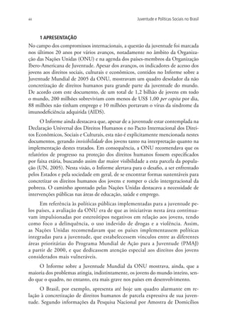44                                                 Juventude e Políticas Sociais no Brasil



     1 APRESENTAÇÃO
No campo dos compromissos internacionais, a questão da juventude foi marcada
nos últimos 20 anos por vários avanços, notadamente no âmbito da Organiza-
ção das Nações Unidas (ONU) e na agenda dos países-membros da Organização
Ibero-Americana de Juventude. Apesar dos avanços, os indicadores de acesso dos
jovens aos direitos sociais, culturais e econômicos, contidos no Informe sobre a
Juventude Mundial de 2005 da ONU, mostravam um quadro desolador da não
concretização de direitos humanos para grande parte da juventude do mundo.
De acordo com este documento, de um total de 1,2 bilhão de jovens em todo
o mundo, 200 milhões sobreviviam com menos de US$ 1,00 per capita por dia,
88 milhões não tinham emprego e 10 milhões portavam o vírus da síndrome da
imunodeficiência adquirida (AIDS).
      O Informe ainda destacava que, apesar de a juventude estar contemplada na
Declaração Universal dos Direitos Humanos e no Pacto Internacional dos Direi-
tos Econômicos, Sociais e Culturais, esta não é explicitamente mencionada nestes
documentos, gerando invisibilidade dos jovens tanto na interpretação quanto na
implementação destes tratados. Em consequência, a ONU recomendava que os
relatórios de progresso na proteção dos direitos humanos fossem especificados
por faixa etária, buscando assim dar maior visibilidade a esta parcela da popula-
ção (UN, 2005). Nesta visão, o Informe alertava para o desafio, a ser enfrentado
pelos Estados e pela sociedade em geral, de se encontrar formas sustentáveis para
concretizar os direitos humanos dos jovens e romper o ciclo intergeracional da
pobreza. O caminho apontado pelas Nações Unidas destacava a necessidade de
intervenções públicas nas áreas de educação, saúde e emprego.
     Em referência às políticas públicas implementadas para a juventude pe-
los países, a avaliação da ONU era de que as iniciativas nesta área continua-
vam impulsionadas por estereótipos negativos em relação aos jovens, tendo
como foco a delinquência, o uso indevido de drogas e a violência. Assim,
as Nações Unidas recomendavam que os países implementassem políticas
integradas para a juventude, que estabelecessem vínculos entre as diferentes
áreas prioritárias do Programa Mundial de Ação para a Juventude (PMAJ)
a partir de 2000, e que dedicassem atenção especial aos direitos dos jovens
considerados mais vulneráveis.
     O Informe sobre a Juventude Mundial da ONU mostrava, ainda, que a
maioria dos problemas atingia, indistintamente, os jovens do mundo inteiro, sen-
do que o quadro, no entanto, era mais grave nos países em desenvolvimento.
     O Brasil, por exemplo, apresenta até hoje um quadro alarmante em re-
lação à concretização de direitos humanos de parcela expressiva de sua juven-
tude. Segundo informações da Pesquisa Nacional por Amostra de Domicílios
 