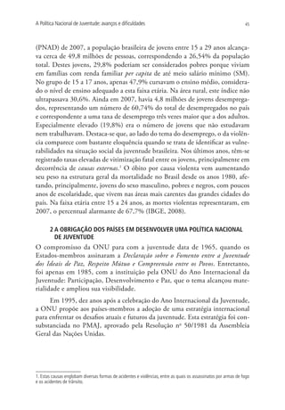A Política Nacional de Juventude: avanços e dificuldades                                                         45




(PNAD) de 2007, a população brasileira de jovens entre 15 a 29 anos alcança-
va cerca de 49,8 milhões de pessoas, correspondendo a 26,54% da população
total. Destes jovens, 29,8% poderiam ser considerados pobres porque viviam
em famílias com renda familiar per capita de até meio salário mínimo (SM).
No grupo de 15 a 17 anos, apenas 47,9% cursavam o ensino médio, considera-
do o nível de ensino adequado a esta faixa etária. Na área rural, este índice não
ultrapassava 30,6%. Ainda em 2007, havia 4,8 milhões de jovens desemprega-
dos, representando um número de 60,74% do total de desempregados no país
e correspondente a uma taxa de desemprego três vezes maior que a dos adultos.
Especialmente elevado (19,8%) era o número de jovens que não estudavam
nem trabalhavam. Destaca-se que, ao lado do tema do desemprego, o da violên-
cia comparece com bastante eloquência quando se trata de identificar as vulne-
rabilidades na situação social da juventude brasileira. Nos últimos anos, têm-se
registrado taxas elevadas de vitimização fatal entre os jovens, principalmente em
decorrência de causas externas.1 O óbito por causa violenta vem aumentando
seu peso na estrutura geral da mortalidade no Brasil desde os anos 1980, afe-
tando, principalmente, jovens do sexo masculino, pobres e negros, com poucos
anos de escolaridade, que vivem nas áreas mais carentes das grandes cidades do
país. Na faixa etária entre 15 a 24 anos, as mortes violentas representaram, em
2007, o percentual alarmante de 67,7% (IBGE, 2008).

       2 A OBRIGAÇÃO DOS PAÍSES EM DESENVOLVER UMA POLÍTICA NACIONAL
         DE JUVENTUDE
O compromisso da ONU para com a juventude data de 1965, quando os
Estados-membros assinaram a Declaração sobre o Fomento entre a Juventude
dos Ideais de Paz, Respeito Mútuo e Compreensão entre os Povos. Entretanto,
foi apenas em 1985, com a instituição pela ONU do Ano Internacional da
Juventude: Participação, Desenvolvimento e Paz, que o tema alcançou mate-
rialidade e ampliou sua visibilidade.
     Em 1995, dez anos após a celebração do Ano Internacional da Juventude,
a ONU propõe aos países-membros a adoção de uma estratégia internacional
para enfrentar os desafios atuais e futuros da juventude. Esta estratégia foi con-
substanciada no PMAJ, aprovado pela Resolução no 50/1981 da Assembleia
Geral das Nações Unidas.




1. Estas causas englobam diversas formas de acidentes e violências, entre as quais os assassinatos por armas de fogo
e os acidentes de trânsito.
 