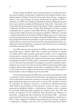 46                                                  Juventude e Políticas Sociais no Brasil



      Desde a adoção do PMAJ, vários outros mecanismos e acordos internacio-
nais foram firmados, fortalecendo o compromisso dos Estados-membros com a
implementação da Política Nacional de Juventude. Nesta direção, é importante
destacar, entre outros esforços de alcance internacional da agenda da ONU, a
realização, em 1998, da I Conferência Mundial de Ministros Responsáveis pelos
Jovens, que resultou na adoção da Declaração de Lisboa sobre a Juventude, e do
Fórum Mundial de Juventude do Sistema das Nações Unidas, o qual deu origem
à elaboração do Plano de Ação de Braga. Pela Declaração de Lisboa, os países
comprometeram-se a apoiar o intercâmbio bilateral, sub-regional, regional e in-
ternacional das melhores práticas nacionais para subsidiar a elaboração, execução
e avaliação das políticas de juventude. O Plano de Braga, por sua vez, é tido como
um dos principais pontos de convergência de grandes mobilizações e articulações
dos principais movimentos de juventude, em que se encontra expresso o reconhe-
cimento de que os jovens são uma força positiva com grande potencial para con-
tribuir para o desenvolvimento e o progresso social, bem como para a promoção
dos direitos humanos (UN, 1998).
      Em 2005, após dez anos da adoção do PMAJ, a Assembleia Geral das Na-
ções Unidas lança o Informe 2005 sobre a situação da juventude no mundo.
O referido informe obteve grande repercussão na mídia e entre os organismos
internacionais e nacionais da sociedade e de governo e trazia uma avaliação da
situação do jovem no mundo e das conquistas relacionadas com a implementação
do programa mundial. Em linhas gerais, o documento reconhecia muitos avan-
ços em várias das áreas prioritárias do programa no período analisado; todavia,
enfatizava que os jovens do início do terceiro milênio continuavam enfrentando
problemas muito mais complexos, destacando-se a epidemia da AIDS e a pobre-
za. De acordo com este, a pobreza continuaria por muitas décadas a representar o
maior desafio na vida de milhares de jovens do mundo.
      Incentivados pela agenda da ONU para a juventude, principalmente após
a instituição do Ano Internacional da Juventude, uma importante organização
entre os países ibero-americanos começou a ser gestada. O início do processo de
aproximação destes países tem como marco o ano de 1987, quando o Instituto
da Juventude da Espanha convocou a Conferência Intergovernamental
sobre Políticas de Juventude na Ibero-América. A partir de então, os países
participantes decidiram ampliar o conhecimento recíproco sobre a situação
da juventude, deliberando pela realização de reuniões anuais. Em 1992, por
ocasião da realização da VI Conferência Ibero-Americana de Ministros de
Juventude, a Organização Ibero-Americana de Juventude (OIJ) – instituição
internacional de caráter governamental – foi criada formalmente. Atualmente, a
OIJ é o único organismo multilateral governamental de juventude e promove
a cooperação e o diálogo, nesta área, entre 21 países ibero-americanos: Brasil,
 