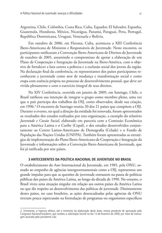 A Política Nacional de Juventude: avanços e dificuldades                                                       47




Argentina, Chile, Colômbia, Costa Rica, Cuba, Equador, El Salvador, Espanha,
Guatemala, Honduras, México, Nicarágua, Panamá, Paraguai, Peru, Portugal,
República Dominicana, Uruguai, Venezuela e Bolívia.
      Em outubro de 2006, em Havana, Cuba, aconteceu a XIII Conferência
Ibero-Americana de Ministros e Responsáveis de Juventude. Neste encontro, os
participantes ratificaram a Convenção Ibero-Americana de Direitos da Juventude
de outubro de 2005, assumindo o compromisso de apoiar a elaboração de um
Plano de Cooperação e Integração da Juventude na Ibero-América, com o obje-
tivo de fortalecer a luta contra a pobreza e a exclusão social dos jovens da região.
Na declaração final da conferência, os representantes dos países participantes re-
conhecem a juventude como ator de mudança e transformação social e como
etapa com essência própria no processo de desenvolvimento pessoal, que deve ser
vivida plenamente e com o exercício integral de seus direitos.
      Na XIV Conferência, ocorrida em janeiro de 2009, em Santiago, Chile, o
Brasil ratificou sua intenção de integrar o grupo como membro pleno, uma vez
que o país participa dos trabalhos da OIJ, como observador, desde sua criação,
em 1996.2 O encontro de Santiago reuniu 20 dos 21 países que compõem a OIJ.
Durante o evento, no qual a direção da entidade foi renovada, foram apresentados
os resultados dos estudos realizados por esta organização, a exemplo do relatório
Juventude e Coesão Social, elaborado em parceria com a Comissão Econômica
para a América Latina e o Caribe (Cepal), e dos estudos desenvolvidos conjun-
tamente ao Centro Latino-Americano de Demografia (Celade) e o Fundo de
População das Nações Unidas (UNFPA). Também foram apresentadas as estraté-
gias de implementação do Plano Ibero-Americano de Cooperação e Integração da
Juventude e informações sobre a Convenção Ibero-Americana de Juventude, que
foi já ratificada por sete países.

       3 ANTECEDENTES DA POLÍTICA NACIONAL DE JUVENTUDE NO BRASIL
O estabelecimento do Ano Internacional da Juventude, em 1985, pela ONU, so-
mado ao empenho de agências intergovernamentais como a OIJ, representou um
grande impulso para que as questões de juventude entrassem na pauta de políticas
públicas dos países da América Latina, ao longo da década de 1990. No entanto, o
Brasil viveu uma situação singular em relação aos outros países da América Latina
no que diz respeito ao desenvolvimento das políticas de juventude. Distintamente
destes países, no caso brasileiro, as ações desencadeadas pelas agências da ONU
tiveram pouca repercussão na formulação de programas ou organismos específicos


2. Entretanto, o ingresso efetivo, até o momento da elaboração deste texto, estava pendente de aprovação pelo
Congresso Nacional brasileiro, que recebeu a solicitação formal no dia 13 de fevereiro de 2009, por meio de mensa-
gem assinada pelo presidente Lula.
 