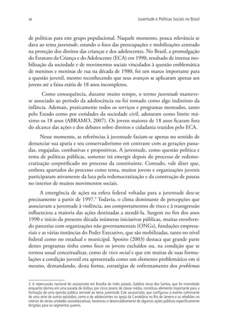 48                                                                        Juventude e Políticas Sociais no Brasil



de políticas para este grupo populacional. Naquele momento, pouca relevância se
dava ao tema juventude, estando o foco das preocupações e mobilizações centrado
na proteção dos direitos das crianças e dos adolescentes. No Brasil, a promulgação
do Estatuto da Criança e do Adolescente (ECA) em 1990, resultado de intensa mo-
bilização da sociedade e de movimentos sociais vinculados à questão emblemática
de meninos e meninas de rua na década de 1980, foi um marco importante para
a questão juvenil, mesmo reconhecendo que seus avanços se aplicaram apenas aos
jovens até a faixa etária de 18 anos incompletos.
       Como consequência, durante muito tempo, o termo juventude manteve-
se associado ao período da adolescência ou foi tomado como algo indistinto da
infância. Ademais, praticamente todos os serviços e programas montados, tanto
pelo Estado como por entidades da sociedade civil, adotaram como limite má-
ximo os 18 anos (ABRAMO, 2007). Os jovens maiores de 18 anos ficaram fora
do alcance das ações e dos debates sobre direitos e cidadania trazidos pelo ECA.
      Nesse momento, as referências à juventude faziam-se apenas no sentido de
denunciar sua apatia e seu conservadorismo em contraste com as gerações passa-
das, engajadas, combativas e propositivas. A juventude, como questão política e
tema de políticas públicas, somente irá emergir depois do processo de redemo-
cratização corporificado no processo da constituinte. Contudo, vale dizer que,
embora apartados do processo como tema, muitos jovens e organizações juvenis
participaram ativamente da luta pela redemocratização e da construção de pautas
no interior de muitos movimentos sociais.
       A emergência de ações na esfera federal voltadas para a juventude deu-se
precisamente a partir de 1997.3 Todavia, o clima dominante de percepções que
associavam a juventude à violência, aos comportamentos de risco e à transgressão
influenciou a maioria das ações destinadas a atendê-la. Surgem no fim dos anos
1990 e início da presente década inúmeras iniciativas públicas, muitas envolven-
do parcerias com organizações não governamentais (ONGs), fundações empresa-
riais e as várias instâncias do Poder Executivo, que são mobilizadas, tanto no nível
federal como no estadual e municipal. Sposito (2003) destaca que grande parte
destes programas tinha como foco os jovens excluídos ou, na condição que se
tornou usual conceitualizar, como de risco social e que em muitas de suas formu-
lações a condição juvenil era apresentada como um elemento problemático em si
mesmo, demandando, desta forma, estratégias de enfrentamento dos problemas


3. A repercussão nacional do assassinato em Brasília do índio pataxó, Galdino Jesus dos Santos, que foi incendiado
enquanto dormia em uma parada de ônibus, por cinco jovens de classe média, constituiu elemento importante para a
formação de uma opinião pública sensível ao tema juventude. Este assassinato, que configurou o evento culminante
de uma série de outros episódios, como o de adolescentes na igreja da Candelária no Rio de Janeiro e as rebeliões no
interior de várias unidades socioeducativas, favoreceu o desencadeamento de algumas ações públicas especificamente
dirigidas para os segmentos juvenis.
 