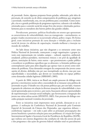 A Política Nacional de Juventude: avanços e dificuldades                          49




da juventude. Assim, algumas propostas foram guiadas, sobretudo, pela ideia de
prevenção, de controle ou de efeito compensatório de problemas que atingiriam
a juventude, transformada, esta, em um problema para a sociedade. Como exem-
plo, cita-se a grande proliferação de programas esportivos, culturais e de trabalho,
orientados para o controle social do tempo livre dos jovens e destinados particu-
larmente para os moradores dos bairros pobres das grandes cidades.
      Prevaleceram, portanto, políticas focalizadas em setores que apresentam
as características de vulnerabilidade, risco ou transgressão – normalmente, os
grupos visados encontravam-se na juventude urbana, pobre e negra. De forma
geral, eram iniciativas pontuais de curta duração e voltadas para a inclusão
social de jovens via oficinas de capacitação, visando melhorar a inserção no
mundo do trabalho.
      Ao lado dessas iniciativas, que não chegaram a se estruturar como uma
Política Nacional de Juventude, começaram a surgir organizações e grupos ju-
venis com representação em variados campos – cultural, esportivo, ambiental,
estudantil, político-partidário, movimentos étnicos e em prol da igualdade de
gênero, associações de bairro, entre outros – que pressionavam o poder público
a reconhecer os problemas específicos que os afetavam e a formular políticas que
contemplassem ações para além daquelas que apenas viam os jovens como sinô-
nimos de problema. Estas demandas emergem da compreensão dos jovens como
sujeitos de direitos, definidos não por suas incompletudes ou desvios, mas por suas
especificidades e necessidades, que devem ser reconhecidas no espaço público
como demandas cidadãs legítimas (ABRAMO, 2005).
      A partir de 2004, inicia-se no Brasil um amplo processo de diálogo entre
governo e movimentos sociais sobre a necessidade de se instaurar uma política de
juventude no país. O desafio era o de pensar políticas que, por um lado, visassem
à garantia de cobertura em relação às diversas situações de vulnerabilidade e risco
social apresentadas para os jovens e, por outro, buscassem oferecer oportunidades
de experimentação e inserção social múltiplas, que favorecessem a integração dos
jovens nas várias esferas sociais (SPOSITO, 2005). Este processo de diálogo con-
cedeu projeção nacional à temática da juventude.
     Entre as iniciativas mais importantes nesse período, destacam-se as se-
guintes: i) realização da Conferência Nacional de Juventude pela Comissão
Especial de Juventude da Câmara dos Deputados, que organizou debates –
conferências regionais – em todo o país sobre as principais preocupações dos
jovens brasileiros e possíveis soluções para seus problemas; ii) criação do Grupo
Interministerial ligado à Secretaria-Geral da Presidência da República (SGPR),
que realizou um extenso diagnóstico das condições de vida dos jovens do país
e dos programas e das ações do governo federal voltados total ou parcialmente
 