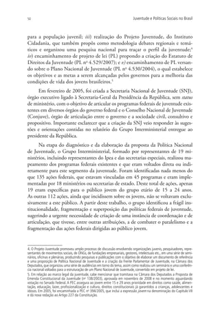 50                                                                          Juventude e Políticas Sociais no Brasil



para a população juvenil; iii) realização do Projeto Juventude, do Instituto
Cidadania, que também propôs como metodologia debates regionais e temá-
ticos e organizou uma pesquisa nacional para traçar o perfil da juventude;4
iv) encaminhamento de projeto de lei (PL) propondo a criação do Estatuto de
Direitos da Juventude (PL no 4.529/2007); e v) encaminhamento de PL versan-
do sobre o Plano Nacional de Juventude (PL no 4.530/2004), o qual estabelece
os objetivos e as metas a serem alcançadas pelos governos para a melhoria das
condições de vida dos jovens brasileiros.5
      Em fevereiro de 2005, foi criada a Secretaria Nacional de Juventude (SNJ),
órgão executivo ligado à Secretaria-Geral da Presidência da República, sem status
de ministério, com o objetivo de articular os programas federais de juventude exis-
tentes em diversos órgãos do governo federal e o Conselho Nacional de Juventude
(Conjuve), órgão de articulação entre o governo e a sociedade civil, consultivo e
propositivo. Importante esclarecer que a criação da SNJ veio responder às suges-
tões e orientações contidas no relatório do Grupo Interministerial entregue ao
presidente da República.
      Na etapa do diagnóstico e da elaboração da proposta da Política Nacional
de Juventude, o Grupo Interministerial, formado por representantes de 19 mi-
nistérios, incluindo representantes do Ipea e das secretarias especiais, realizou ma-
peamento dos programas federais existentes e que eram voltados direta ou indi-
retamente para este segmento da juventude. Foram identificadas nada menos do
que 135 ações federais, que estavam vinculadas em 45 programas e eram imple-
mentadas por 18 ministérios ou secretarias de estado. Deste total de ações, apenas
19 eram específicas para o público jovem do grupo etário de 15 a 24 anos.
As outras 112 ações, ainda que incidissem sobre os jovens, não se voltavam exclu-
sivamente a este público. A partir deste trabalho, o grupo identificou a frágil ins-
titucionalidade, fragmentação e superposição das políticas federais de juventude,
sugerindo a urgente necessidade de criação de uma instância de coordenação e de
articulação, que tivesse, entre outras atribuições, a de combater o paralelismo e a
fragmentação das ações federais dirigidas ao público jovem.


4. O Projeto Juventude promoveu amplo processo de discussão envolvendo organizações juvenis, pesquisadores, repre-
sentantes de movimentos sociais, de ONGs, de fundações empresariais, gestores, intelectuais etc., em uma série de semi-
nários, oficinas e plenárias, produzindo pesquisas e publicações com o objetivo de elaborar um documento de referência
e uma proposição de Política Nacional de Juventude e a criação da Frente Parlamentar de Juventude, na Câmara dos
Deputados, que organizou uma série de audiências em torno do tema, assim como realizou um seminário e uma conferên-
cia nacional voltados para a estruturação de um Plano Nacional de Juventude, convertido em projeto de lei.
5. Em relação ao marco legal da juventude, cabe mencionar que tramitava na Câmara dos Deputados a Proposta de
Emenda Constitucional da Juventude (no 138/2003), aprovada em novembro de 2008 e no momento aguardando
votação no Senado Federal. A PEC assegura ao jovem entre 15 e 29 anos prioridade em direitos como saúde, alimen-
tação, educação, lazer, profissionalização e cultura, direitos constitucionais já garantidos a crianças, adolescentes e
idosos. Em 2005, foi encaminhada a PEC no 394/2005, que inclui a expressão jovem na denominação do Capítulo VII
e dá nova redação ao Artigo 227 da Constituição.
 