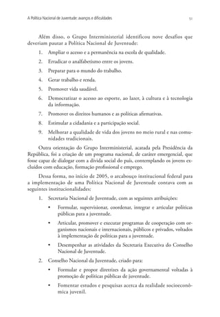 A Política Nacional de Juventude: avanços e dificuldades                            51




     Além disso, o Grupo Interministerial identificou nove desafios que
deveriam pautar a Política Nacional de Juventude:
       1.	 Ampliar o acesso e a permanência na escola de qualidade.
       2.	 Erradicar o analfabetismo entre os jovens.
       3.	 Preparar para o mundo do trabalho.
       4.	 Gerar trabalho e renda.
       5.	 Promover vida saudável.
       6.	 Democratizar o acesso ao esporte, ao lazer, à cultura e à tecnologia
           da informação.
       7.	 Promover os direitos humanos e as políticas afirmativas.
       8.	 Estimular a cidadania e a participação social.
       9.	 Melhorar a qualidade de vida dos jovens no meio rural e nas comu-
           nidades tradicionais.
      Outra orientação do Grupo Interministerial, acatada pela Presidência da
República, foi a criação de um programa nacional, de caráter emergencial, que
fosse capaz de dialogar com a dívida social do país, contemplando os jovens ex-
cluídos com educação, formação profissional e emprego.
     Dessa forma, no início de 2005, o arcabouço institucional federal para
a implementação de uma Política Nacional de Juventude contava com as
seguintes institucionalidades:
       1.	 Secretaria Nacional de Juventude, com as seguintes atribuições:
             •	     Formular, supervisionar, coordenar, integrar e articular políticas
                    públicas para a juventude.
             •	     Articular, promover e executar programas de cooperação com or-
                    ganismos nacionais e internacionais, públicos e privados, voltados
                    à implementação de políticas para a juventude.
             •	     Desempenhar as atividades da Secretaria Executiva do Conselho
                    Nacional de Juventude.
       2.	 Conselho Nacional da Juventude, criado para:
             •	     Formular e propor diretrizes da ação governamental voltadas à
                    promoção de políticas públicas de juventude.
             •	     Fomentar estudos e pesquisas acerca da realidade socioeconô-
                    mica juvenil.
 