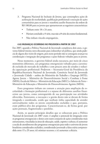 52                                                     Juventude e Políticas Sociais no Brasil



     3.	 Programa Nacional de Inclusão de Jovens, que contemplava ações de
         aceleração de escolaridade, qualificação profissional e execução de ações
         comunitárias para os jovens e transferia auxílio financeiro da ordem de
         R$ 100,00 para os jovens que apresentavam as seguintes características:
          •	   Tinham entre 18 e 24 anos.
          •	   Haviam concluído a 4a série, mas não a 8a série do ensino fundamental.
          •	   Não tinham vínculo empregatício.

     4 AS MUDANÇAS OCORRIDAS NO PROJOVEM A PARTIR DE 2007
Em 2007, quando a Política Nacional de Juventude completava dois anos, o go-
verno federal iniciou nova discussão para redesenhar tal política, que ainda pade-
cia de alguns dos vícios de origem, pois neste período não se conseguiu avançar na
coordenação e integração dos programas e ações federais voltados para os jovens.
     Nesse momento, o governo federal ainda executava, por meio de cinco
ministérios diferentes, seis programas emergenciais voltados para a juventu-
de excluída do mercado de trabalho e com poucos anos de estudos e reduzi-
da capacitação profissional: ProJovem – Secretaria-Geral da Presidência da
República/Secretaria Nacional de Juventude; Consórcio Social da Juventude
e Juventude Cidadã – ambos do Ministério do Trabalho e Emprego (MTE);
Agente Jovem – Ministério do Desenvolvimento Social e Combate à Fome
(MDS); Escola de Fábrica – Ministério da Educação (MEC); e Saberes da Terra –
Ministério da Educação e Ministério do Desenvolvimento Agrário (MDA).
     Esses programas tinham em comum a atenção para ampliação da es-
colaridade e formação profissional e o repasse de diferentes auxílios finan-
ceiros aos jovens, como contrapartida de sua participação nas atividades
oferecidas. Entretanto, a execução e a gestão destes não se davam de forma
integrada e coordenada, sendo que nenhum tinha capacidade de atender
universalmente todos os jovens considerados excluídos e que, portanto,
eram público-alvo dos programas. Caracterizavam-se, de forma geral, por
ações pontuais, fragmentadas e paralelas.
      Assim, os quatro principais desafios que se colocavam para a Política
Nacional de Juventude em 2007 eram: i) ampliar o potencial de integração entre
os programas emergenciais e destes com outro conjunto de ações consideradas mais
estruturantes, vinculadas às áreas de educação, saúde, esporte e cultura; ii) aumentar
a escala de atendimento dos programas emergenciais para todo o universo de jovens
brasileiros considerados excluídos, considerando juventude a faixa etária compreen-
dida entre 15 a 29 anos; iii) otimizar recursos; e iv) aumentar a eficácia.
 