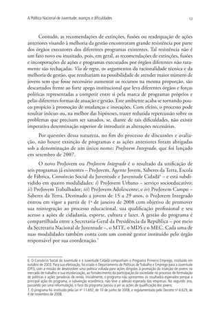 A Política Nacional de Juventude: avanços e dificuldades                                                        53




      Contudo, as recomendações de extinções, fusões ou readequação de ações
anteriores visando à melhoria da gestão encontraram grande resistência por parte
dos órgãos executores dos diferentes programas existentes. Tal resistência não é
um fato novo ou inusitado, pois, em geral, as recomendações de extinções, fusões
e incorporações de ações e programas executados por órgãos diferentes não rara-
mente são rechaçadas. Via de regra, os argumentos da racionalidade técnica e da
melhoria de gestão, que resultariam na possibilidade de atender maior número de
jovens sem que fosse necessário aumentar os recursos na mesma proporção, são
descartados frente ao forte apego institucional que leva diferentes órgãos e forças
políticas representadas a competir entre si pela marca de programas próprios e
pelas diferentes formas de atuação e gestão. Este ambiente acaba se tornando pou-
co propício à promoção de mudanças e inovações. Com efeito, o processo pode
resultar inócuo ou, na melhor das hipóteses, trazer reduzida repercussão sobre os
problemas que precisam ser sanados, se, diante de tais dificuldades, não existir
imperativa determinação superior de introduzir as alterações necessárias.
     Por questões dessa natureza, no fim do processo de discussões e avalia-
ção, não houve extinção de programas e as ações anteriores foram abrigadas
sob a denominação de um único nome: ProJovem Integrado, que foi lançado
em setembro de 2007.
      O novo ProJovem ou ProJovem Integrado é o resultado da unificação de
seis programas já existentes – ProJovem, Agente Jovem, Saberes da Terra, Escola
de Fábrica, Consórcio Social da Juventude e Juventude Cidadã6 – e está subdi-
vidido em quatro modalidades: i) ProJovem Urbano – serviço socioeducativo;
ii) ProJovem Trabalhador; iii) ProJovem Adolescente; e iv) ProJovem Campo –
Saberes da Terra. Destinado a jovens de 15 a 29 anos, o ProJovem Integrado
entrou em vigor a partir de 1o de janeiro de 2008 com objetivo de promover
sua reintegração ao processo educacional, sua qualificação profissional e seu
acesso a ações de cidadania, esporte, cultura e lazer. A gestão do programa é
compartilhada entre a Secretaria-Geral da Presidência da República – por meio
da Secretaria Nacional de Juventude –, o MTE, o MDS e o MEC. Cada uma de
suas modalidades também conta com um comitê gestor instituído pelo órgão
responsável por sua coordenação.7


6. O Consórcio Social da Juventude e o Juventude Cidadã compunham o Programa Primeiro Emprego, instituído em
outubro de 2003. Para sua efetivação, foi criado o Departamento de Políticas de Trabalho e Emprego para a Juventude
(DPJ), com a missão de desenvolver uma política voltada para ações dirigidas à promoção da inserção de jovens no
mercado de trabalho e sua escolarização, ao fortalecimento da participação da sociedade no processo de formulação
de políticas e ações geradoras de renda. Inicialmente, o programa não apresentou os resultados esperados porque a
principal ação do programa, a subvenção econômica, não teve a adesão esperada das empresas. No segundo ano,
passando por uma reformulação, o foco do programa passou a ser as ações de qualificação dos jovens.
7. O programa foi instituído pela Lei no 11.692, de 10 de junho de 2008, e regulamentado pelo Decreto no 6.629, de
4 de novembro de 2008.
 