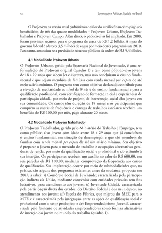 54                                                   Juventude e Políticas Sociais no Brasil



      O ProJovem na versão atual padronizou o valor do auxílio financeiro pago aos
beneficiários de três das quatro modalidades – ProJovem Urbano, ProJovem Tra-
balhador e ProJovem Campo. Além disso, o público-alvo foi ampliado. Em 2008,
foram previstos recursos para o programa de cerca de R$ 1,2 bilhão. A meta do
governo federal é oferecer 3,5 milhões de vagas por meio destes programas até 2010.
Para tanto, anunciou-se a previsão de recursos públicos da ordem de R$ 5,4 bilhões.

     4.1 Modalidade ProJovem Urbano
O ProJovem Urbano, gerido pela Secretaria Nacional de Juventude, é uma re-
formulação do ProJovem original (quadro 1) e tem como público-alvo jovens
de 18 a 29 anos que sabem ler e escrever, mas não concluíram o ensino funda-
mental e que sejam membros de famílias com renda mensal per capita de até
meio salário mínimo. O programa tem como objetivo declarado contribuir para
a elevação da escolaridade ao nível da 8a série do ensino fundamental e para a
qualificação profissional, com certificação de formação inicial e experiências de
participação cidadã, por meio de projeto de intervenção social dos jovens em
sua comunidade. Os cursos têm duração de 18 meses e os participantes que
cumprem as metas de frequência e entrega de trabalhos escolares recebem um
benefício de R$ 100,00 por mês, pago durante 20 meses.

     4.2 Modalidade ProJovem Trabalhador
O ProJovem Trabalhador, gerido pelo Ministério do Trabalho e Emprego, tem
como público-alvo jovens com idade entre 18 e 29 anos que já concluíram
o ensino fundamental, em situação de desemprego, e que são membros de
famílias com renda mensal per capita de até um salário mínimo. Seu objetivo
é preparar o jovem para o mercado de trabalho e ocupações alternativas gera-
doras de renda, por meio da qualificação social e profissional e do estímulo à
sua inserção. Os participantes recebem um auxílio no valor de R$ 600,00, em
seis parcelas de R$ 100,00, mediante comprovação da frequência aos cursos
de qualificação. Sua implantação ocorre por meio de submodalidades que, na
prática, são alguns dos programas existentes antes da mudança proposta em
2007, a saber: i) Consórcio Social da Juventude, caracterizada pela participa-
ção indireta da União, mediante convênios com entidades privadas sem fins
lucrativos, para atendimento aos jovens; ii) Juventude Cidadã, caracterizada
pela participação direta dos estados, do Distrito Federal e dos municípios, no
atendimento aos jovens; iii) Escola de Fábrica, que migrou do MEC para o
MTE e é caracterizada pela integração entre as ações de qualificação social e
profissional com o setor produtivo; e iv) Empreendedorismo Juvenil, caracte-
rizada pelo fomento de atividades empreendedoras como formas alternativas
de inserção do jovem no mundo do trabalho (quadro 1).
 