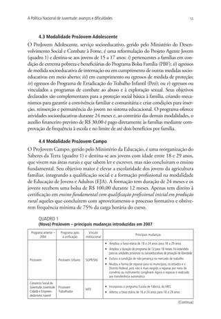 A Política Nacional de Juventude: avanços e dificuldades                                                                          55




        4.3 Modalidade ProJovem Adolescente
O ProJovem Adolescente, serviço socioeducativo, gerido pelo Ministério do Desen-
volvimento Social e Combate à Fome, é uma reformulação do Projeto Agente Jovem
(quadro 1) e destina-se aos jovens de 15 a 17 anos: i) pertencentes a famílias em con-
dição de extrema pobreza e beneficiárias do Programa Bolsa Família (PBF); ii) egressos
de medida socioeducativa de internação ou em cumprimento de outras medidas socio-
educativas em meio aberto; iii) em cumprimento ou egressos de medida de proteção;
iv) egressos do Programa de Erradicação do Trabalho Infantil (Peti); ou v) egressos ou
vinculados a programas de combate ao abuso e à exploração sexual. Seus objetivos
declarados são complementares para a proteção social básica à família, criando meca-
nismos para garantir a convivência familiar e comunitária e criar condições para inser-
ção, reinserção e permanência do jovem no sistema educacional. O programa oferece
atividades socioeducativas durante 24 meses e, ao contrário das demais modalidades, o
auxílio financeiro previsto de R$ 30,00 é pago diretamente às famílias mediante com-
provação de frequência à escola e no limite de até dois benefícios por família.

        4.4 Modalidade ProJovem Campo
O ProJovem Campo, gerido pelo Ministério da Educação, é uma reorganização do
Saberes da Terra (quadro 1) e destina-se aos jovens com idade entre 18 e 29 anos,
que vivem nas áreas rurais e que sabem ler e escrever, mas não concluíram o ensino
fundamental. Seu objetivo maior é elevar a escolaridade dos jovens da agricultura
familiar, integrando a qualificação social e a formação profissional na modalidade
de Educação de Jovens e Adultos (EJA). A formação tem duração de 24 meses e os
jovens recebem uma bolsa de R$ 100,00 durante 12 meses. Apenas tem direito à
certificação em ensino fundamental com qualificação profissional inicial em produção
rural aqueles que concluírem com aproveitamento o processo formativo e obtive-
rem frequência mínima de 75% da carga horária do curso.

        QUADRO 1
        (Novo) ProJovem – principais mudanças introduzidas em 2007
  Programa anterior –    Programa após       Vínculo
                                                                                   Principais mudanças
        2004              a unificação    institucional
                                                          •	 Ampliou a faixa etária de 18 a 24 anos para 18 a 29 anos
                                                          •	 Ampliou a duração do programa de 12 para 18 meses. Foi estendido
                                                             para as unidades prisionais ou socioeducativas de privação de liberdade

 ProJovem               ProJovem Urbano   SGPR/SNJ        •	 Excluiu a condição de não presença no mercado de trabalho
                                                          •	 Mudou a forma de repasse para os municípios, os estados e o
                                                             Distrito Federal, pois não é mais exigido o repasse por meio de
                                                             convênio ou instrumento congênere. Agora o repasse é realizado
                                                             por transferência automática
 Consórcio Social da
 Juventude, Juventude   ProJovem                          •	 Incorporou o programa Escola de Fábrica, do MEC
                                          MTE
 Cidadã e Empreen-      Trabalhador                       •	 Alterou a faixa etária de 16 a 24 anos para 18 a 29 anos
 dedorismo Juvenil

                                                                                                                        (Continua)
 