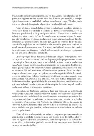 A Política Nacional de Juventude: avanços e dificuldades                        57




evidenciando que as mudanças promovidas em 2007, com a segunda versão do pro-
grama, não lograram muitos avanços nesta área. É visível, por exemplo, a sobrepo-
sição existente entre as modalidades urbano, trabalhador e campo. Tal sobreposição
ocorre em relação à abrangência, à faixa etária e aos benefícios ofertados.
     Com efeito, as modalidades urbano e trabalhador atendem, ambas, os
jovens com baixa escolaridade e ofertam, de forma concomitante, ações de
formação profissional e de participação cidadã. Conquanto a modalidade
urbano apresente como critérios de atendimento apenas o universo de jovens
que não concluíram o ensino fundamental e que sejam oriundos de famílias
com renda de até meio salário mínimo per capita, os critérios da modalidade
trabalhador englobam as características do primeiro, pois seus critérios de
atendimento abarcam o universo dos jovens excluídos da mesma faixa etária
e que vivem em famílias com renda de até um salário mínimo per capita, com
ou sem ensino fundamental concluído.
      A sobreposição dessas duas modalidades em relação à abrangência é reve-
lada a partir da observação dos critérios de presença dos programas nos estados
e municípios. Note-se que tanto a modalidade urbano como a modalidade
trabalhador podem contemplar, indistintamente, os municípios de diferentes
portes populacionais. O ProJovem Urbano contempla municípios com mais
ou menos de 200 mil habitantes, diferenciando-se apenas na forma de efetivar
o repasse dos recursos, o que, na prática, redunda na possibilidade de atender
jovens no universo de todos os municípios brasileiros, inclusive naqueles onde
a modalidade trabalhador já está presente. Por outro lado, o ProJovem Traba-
lhador também abre a possibilidade de, por meio de adesão, implementar suas
ações em todos os estados e os municípios do país, inclusive naqueles onde a
modalidade urbano já se encontra operando.
      Em relação ao ProJovem Campo, se bem que com grau de sobreposição
menor, pode-se, todavia, supor que também exista a coincidência de duas ou três
modalidades, ofertando benefícios semelhantes em um mesmo município. Isto
porque os municípios considerados rurais e/ou com concentração de agriculto-
res familiares e/ou contidos nos Territórios da Cidadania, objetos de atuação do
ProJovem Campo, também estão compreendidos no universo de atuação das
outras modalidades que atendem, indistintamente, aos municípios de todos os
portes populacionais.
      Com efeito, a sobreposição de ações e programas governamentais em
uma mesma localidade e dirigidos para um mesmo tipo de público-alvo re-
sulta em ações conflitivas e concorrentes, além de desperdícios de capitais hu-
mano, físico e financeiro, podendo mesmo haver sobreposição de benefícios
para um mesmo indivíduo.
 