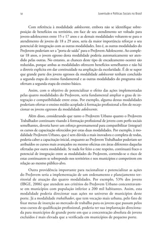 58                                                    Juventude e Políticas Sociais no Brasil



      Com referência à modalidade adolescente, embora não se identifique sobre-
posição de benefícios ou território, em face de seu atendimento ser voltado para
jovens-adolescentes entre 15 e 17 anos e as demais modalidades voltarem-se para o
atendimento de jovens de 18 a 29 anos, seria da maior importância reforçar o seu
potencial de integração com as outras modalidades. Isto é, as outras modalidades do
ProJovem poderiam ser a “porta de saída” para o ProJovem Adolescente. Ao comple-
tar 18 anos, o jovem egresso desta modalidade poderia automaticamente ser aten-
dido pelas outras. No entanto, as chances deste tipo de encadeamento ocorrer são
reduzidas, porque ambas as modalidades oferecem benefícios semelhantes e não há
a diretriz explícita em dar continuidade na ampliação da escolaridade. É de se supor
que grande parte dos jovens egressos da modalidade adolescente tenham concluído
a segunda etapa do ensino fundamental e as outras modalidades do programa não
ofertam a segunda etapa do ensino básico.
      Assim, com o objetivo de potencializar o efeito das ações implementadas
pelas quatro modalidades do ProJovem, seria fundamental ampliar o grau de in-
tegração e compatibilidade entre estas. Por exemplo, alguma destas modalidades
poderiam ofertar o ensino médio acoplado à formação profissional a fim de recep-
cionar os jovens egressos da modalidade adolescente.
      Além disso, considerando que tanto o ProJovem Urbano quanto o ProJovem
Trabalhador continuam visando à formação profissional de jovens com perfis sociais
semelhantes, deveria haver um esforço governamental para compatibilizar (integrar)
os cursos de capacitação oferecidos por estas duas modalidades. Por exemplo, à mo-
dalidade ProJovem Urbano, que é sem dúvida a mais inovadora e completa de todas,
poderia caber a capacitação inicial, enquanto ao ProJovem Trabalhador poderiam ser
atribuídos os cursos mais avançados ou mesmo oficinas em áreas diferentes daquelas
ofertadas por outra modalidade. Se nada for feito a este respeito, continuará fraco o
potencial de integração entre as modalidades do ProJovem, correndo-se o risco de
estas continuarem se sobrepondo nos territórios e nos municípios e competirem em
relação ao mesmo público-alvo.
      Outra providência importante para racionalizar e potencializar as ações
do ProJovem seria a implementação de um ordenamento e planejamento ter-
ritorial de atuação das quatro modalidades. Por exemplo, 53% dos jovens
(IBGE, 2006) que atendem aos critérios do ProJovem Urbano concentravam-
se em municípios com população inferior a 200 mil habitantes. Assim, esta
modalidade poderia direcionar suas ações no universo de municípios deste
porte. Já a modalidade trabalhador, que tem vocação mais urbana, pelo fato de
fixar metas de inserção ao mercado de trabalho para os jovens que passam pelos
seus cursos de qualificação profissional, poderia ter sua implantação direciona-
da para municípios de grande porte em que a concentração absoluta de jovens
excluídos é mais elevada que a verificada em municípios de pequeno porte.
 