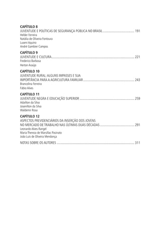 Capítulo 8
JUVENTUDE E POLÍTICAS DE SEGURANÇA PÚBLICA NO BRASIL...................................... 191
Helder Ferreira
Natália de Oliveira Fontoura
Luseni Aquino
André Gambier Campos
Capítulo 9
Juventude e cultura.................................................................................................. 221
Frederico Barbosa
Herton Araújo
Capítulo 10
JUVENTUDE RURAL: ALGUNS IMPASSES E SUA
IMPORTÂNCIA PARA A AGRICULTURA FAMILIAR............................................................. 243
Brancolina Ferreira
Fábio Alves
Capítulo 11
JUVENTUDE NEGRA E EDUCAÇÃO SUPERIOR................................................................. 259
Adailton da Silva
Josenilton da Silva
Waldemir Rosa
Capítulo 12
ASPECTOS PREVIDENCIÁRIOS DA INSERÇÃO DOS JOVENS
NO MERCADO DE TRABALHO NAS ÚLTIMAS DUAS DÉCADAS......................................... 291
Leonardo Alves Rangel
Maria Thereza de Marsillac Pasinato
João Luís de Oliveira Mendonça
Notas sobre os autores............................................................................................ 311
 