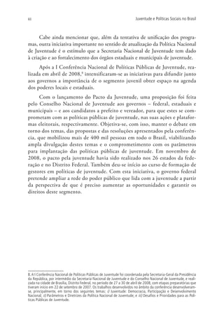60                                                                        Juventude e Políticas Sociais no Brasil



      Cabe ainda mencionar que, além da tentativa de unificação dos progra-
mas, outra iniciativa importante no sentido de atualização da Política Nacional
de Juventude é o estímulo que a Secretaria Nacional de Juventude tem dado
à criação e ao fortalecimento dos órgãos estaduais e municipais de juventude.
     Após a I Conferência Nacional de Políticas Públicas de Juventude, rea-
lizada em abril de 2008,8 intensificaram-se as iniciativas para difundir junto
aos governos a importância de o segmento juvenil obter espaço na agenda
dos poderes locais e estaduais.
      Com o lançamento do Pacto da Juventude, uma proposição foi feita
pelo Conselho Nacional de Juventude aos governos – federal, estaduais e
municipais – e aos candidatos a prefeito e vereador, para que estes se com-
prometam com as políticas públicas de juventude, nas suas ações e platafor-
mas eleitorais, respectivamente. Objetiva-se, com isso, manter o debate em
torno dos temas, das propostas e das resoluções apresentados pela conferên-
cia, que mobilizou mais de 400 mil pessoas em todo o Brasil, viabilizando
ampla divulgação destes temas e o comprometimento com os parâmetros
para implantação das políticas públicas de juventude. Em novembro de
2008, o pacto pela juventude havia sido realizado nos 26 estados da fede-
ração e no Distrito Federal. Também deu-se início ao curso de formação de
gestores em políticas de juventude. Com esta iniciativa, o governo federal
pretende ampliar a rede do poder público que lida com a juventude a partir
da perspectiva de que é preciso aumentar as oportunidades e garantir os
direitos deste segmento.




8. A I Conferência Nacional de Políticas Públicas de Juventude foi coordenada pela Secretaria-Geral da Presidência
da República, por intermédio da Secretaria Nacional de Juventude e do Conselho Nacional de Juventude, e reali-
zada na cidade de Brasília, Distrito Federal, no período de 27 a 30 de abril de 2008, com etapas preparatórias que
tiveram início em 22 de setembro de 2007. Os trabalhos desenvolvidos no âmbito da conferência desenvolveram-
se, principalmente, em torno dos seguintes temas: i) Juventude: Democracia, Participação e Desenvolvimento
Nacional; ii) Parâmetros e Diretrizes da Política Nacional de Juventude; e iii) Desafios e Prioridades para as Polí-
ticas Públicas de Juventude.
 